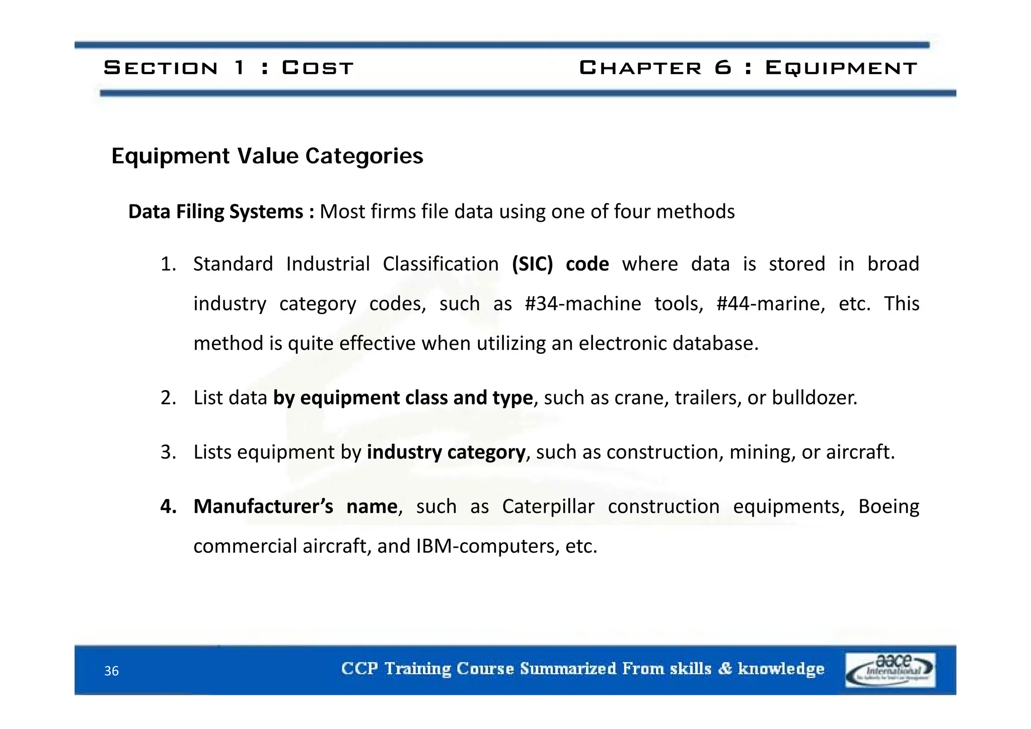 Section 1 : Cost Chapter 6 : Equipment
Equipment Value Categories
Data Filing Systems : Most firms file data using one of four methods
1. Standard Industrial Classification (SIC) code where data is stored in broad
industry category codes, such as #34‐machine tools, #44‐marine, etc. This
method is quite effective when utilizing an electronic database.
2. List data by equipment class and type, such as crane, trailers, or bulldozer.
3 Li t i t b i d t t h t ti i i i ft
3. Lists equipment by industry category, such as construction, mining, or aircraft.
4. Manufacturer’s name, such as Caterpillar construction equipments, Boeing
commercial aircraft, and IBM‐computers, etc.
36
 