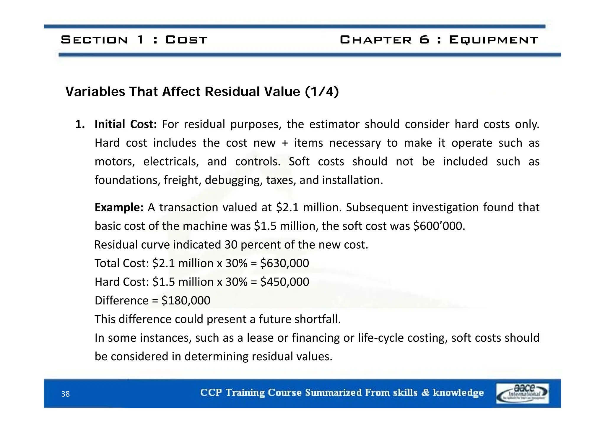 Section 1 : Cost Chapter 6 : Equipment
Variables That Affect Residual Value (1/4)
1. Initial Cost: For residual purposes, the estimator should consider hard costs only.
Hard cost includes the cost new + items necessary to make it operate such as
motors, electricals, and controls. Soft costs should not be included such as
oto s, e ect ca s, a d co t o s. So t costs s ou d ot be c uded suc as
foundations, freight, debugging, taxes, and installation.
Example: A transaction valued at $2.1 million. Subsequent investigation found that
basic cost of the machine was $1.5 million, the soft cost was $600’000.
Residual curve indicated 30 percent of the new cost.
Total Cost: $2 1 million x 30% = $630 000
Total Cost: $2.1 million x 30% = $630,000
Hard Cost: $1.5 million x 30% = $450,000
Difference = $180,000
This difference could present a future shortfall.
In some instances, such as a lease or financing or life‐cycle costing, soft costs should
be considered in determining residual values.
be considered in determining residual values.
38
 