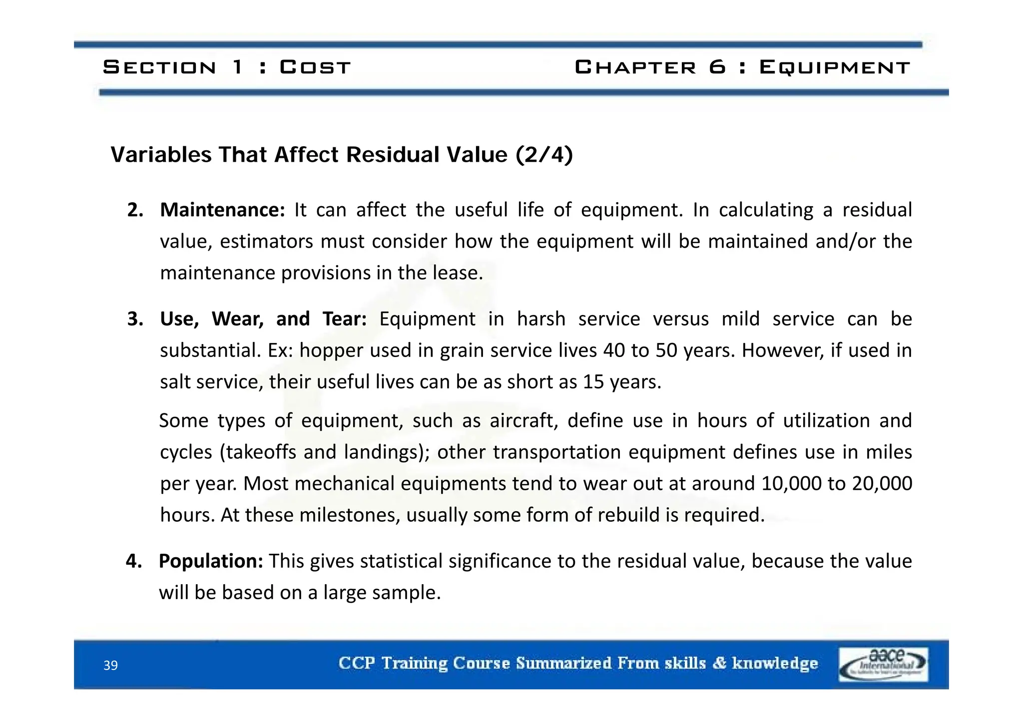 Section 1 : Cost Chapter 6 : Equipment
Variables That Affect Residual Value (2/4)
2. Maintenance: It can affect the useful life of equipment. In calculating a residual
value, estimators must consider how the equipment will be maintained and/or the
maintenance provisions in the lease.
a te a ce p o s o s t e ease.
3. Use, Wear, and Tear: Equipment in harsh service versus mild service can be
substantial. Ex: hopper used in grain service lives 40 to 50 years. However, if used in
salt service, their useful lives can be as short as 15 years.
Some types of equipment, such as aircraft, define use in hours of utilization and
cycles (takeoffs and landings); other transportation equipment defines use in miles
per year. Most mechanical equipments tend to wear out at around 10,000 to 20,000
hours. At these milestones, usually some form of rebuild is required.
y q
4. Population: This gives statistical significance to the residual value, because the value
will be based on a large sample.
39
 