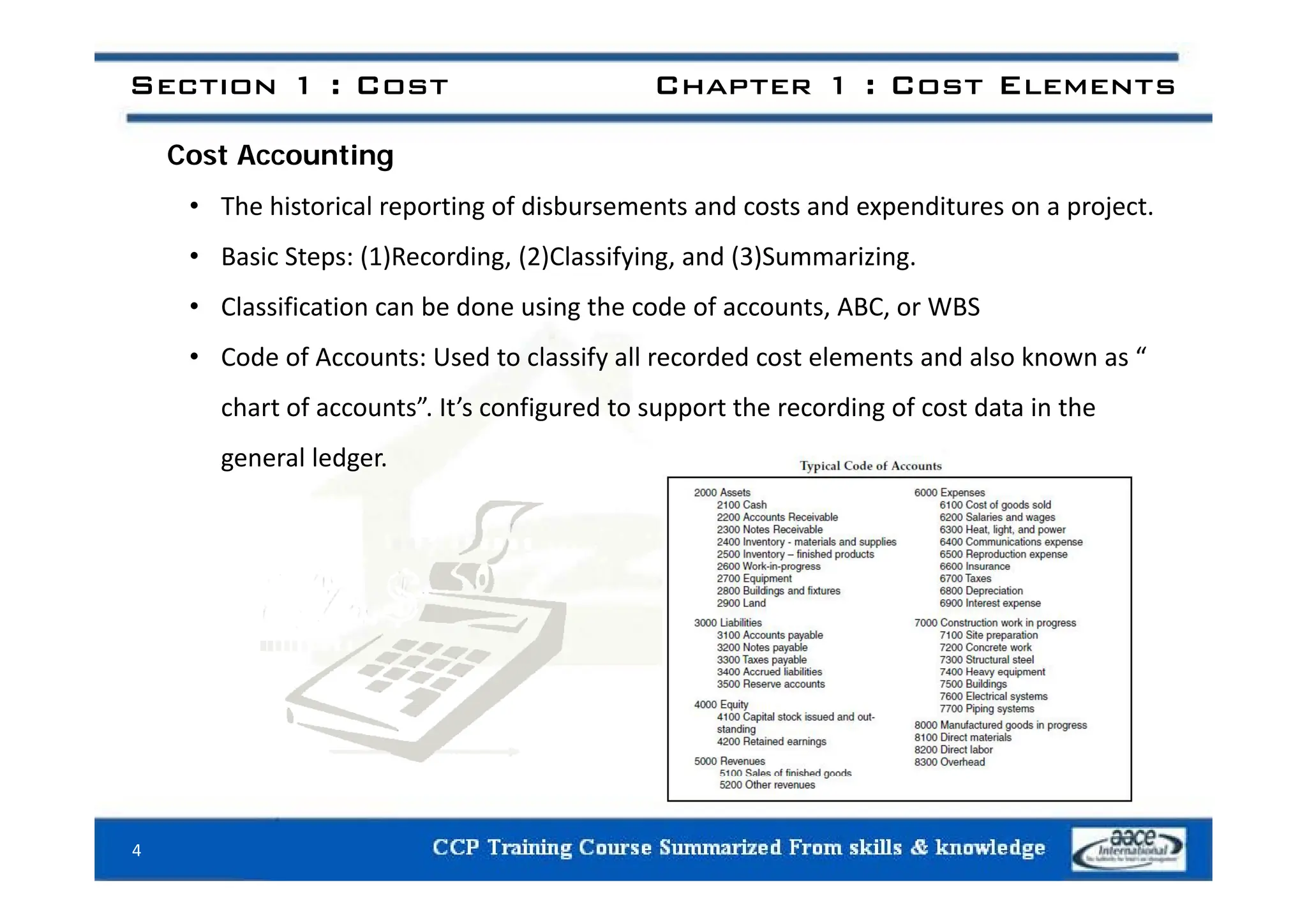 Section 1 : Cost Chapter 1 : Cost Elements
C t A ti
Cost Accounting
• The historical reporting of disbursements and costs and expenditures on a project.
• Basic Steps (1)Recording (2)Classifying and (3)Summarizing
• Basic Steps: (1)Recording, (2)Classifying, and (3)Summarizing.
• Classification can be done using the code of accounts, ABC, or WBS
• Code of Accounts: Used to classify all recorded cost elements and also known as “
• Code of Accounts: Used to classify all recorded cost elements and also known as
chart of accounts”. It’s configured to support the recording of cost data in the
general ledger
general ledger.
4
 