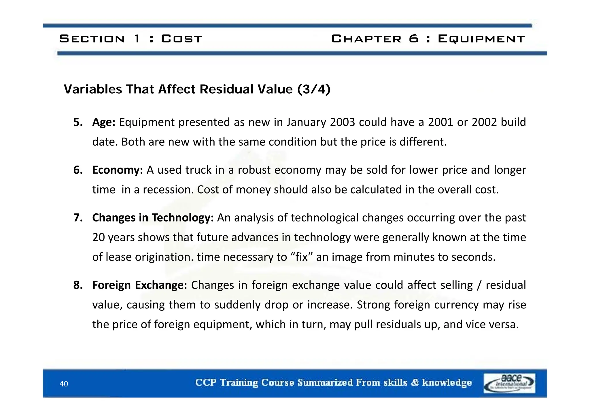 Section 1 : Cost Chapter 6 : Equipment
Variables That Affect Residual Value (3/4)
5. Age: Equipment presented as new in January 2003 could have a 2001 or 2002 build
date. Both are new with the same condition but the price is different.
6. Economy: A used truck in a robust economy may be sold for lower price and longer
time in a recession. Cost of money should also be calculated in the overall cost.
7. Changes in Technology: An analysis of technological changes occurring over the past
20 years shows that future advances in technology were generally known at the time
of lease origination time necessary to “fix” an image from minutes to seconds
of lease origination. time necessary to fix an image from minutes to seconds.
8. Foreign Exchange: Changes in foreign exchange value could affect selling / residual
value causing them to suddenly drop or increase Strong foreign currency may rise
value, causing them to suddenly drop or increase. Strong foreign currency may rise
the price of foreign equipment, which in turn, may pull residuals up, and vice versa.
40
 