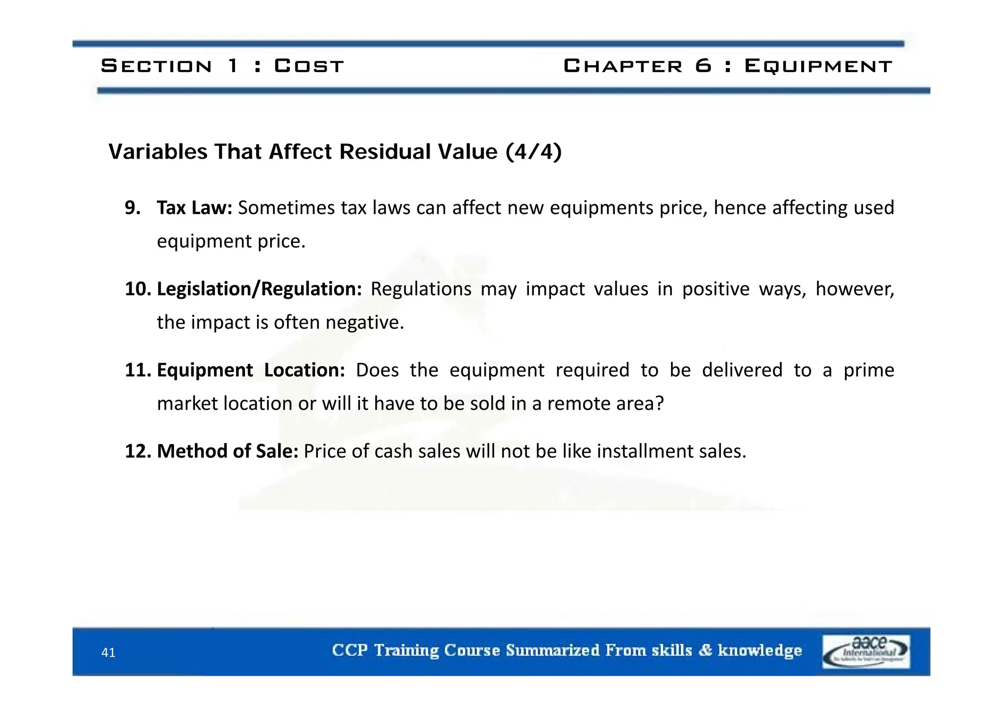 Section 1 : Cost Chapter 6 : Equipment
Variables That Affect Residual Value (4/4)
9. Tax Law: Sometimes tax laws can affect new equipments price, hence affecting used
equipment price.
10. Legislation/Regulation: Regulations may impact values in positive ways, however,
the impact is often negative.
11. Equipment Location: Does the equipment required to be delivered to a prime
market location or will it have to be sold in a remote area?
12. Method of Sale: Price of cash sales will not be like installment sales.
41
 