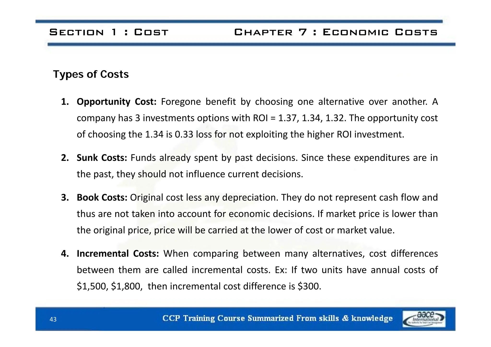 Section 1 : Cost Chapter 7 : Economic Costs
Types of Costs
1. Opportunity Cost: Foregone benefit by choosing one alternative over another. A
company has 3 investments options with ROI = 1.37, 1.34, 1.32. The opportunity cost
of choosing the 1 34 is 0 33 loss for not exploiting the higher ROI investment
of choosing the 1.34 is 0.33 loss for not exploiting the higher ROI investment.
2. Sunk Costs: Funds already spent by past decisions. Since these expenditures are in
the past they should not influence current decisions
the past, they should not influence current decisions.
3. Book Costs: Original cost less any depreciation. They do not represent cash flow and
thus are not taken into account for economic decisions If market price is lower than
thus are not taken into account for economic decisions. If market price is lower than
the original price, price will be carried at the lower of cost or market value.
4 Incremental Costs: When comparing between many alternatives cost differences
4. Incremental Costs: When comparing between many alternatives, cost differences
between them are called incremental costs. Ex: If two units have annual costs of
$1,500, $1,800, then incremental cost difference is $300.
43
 