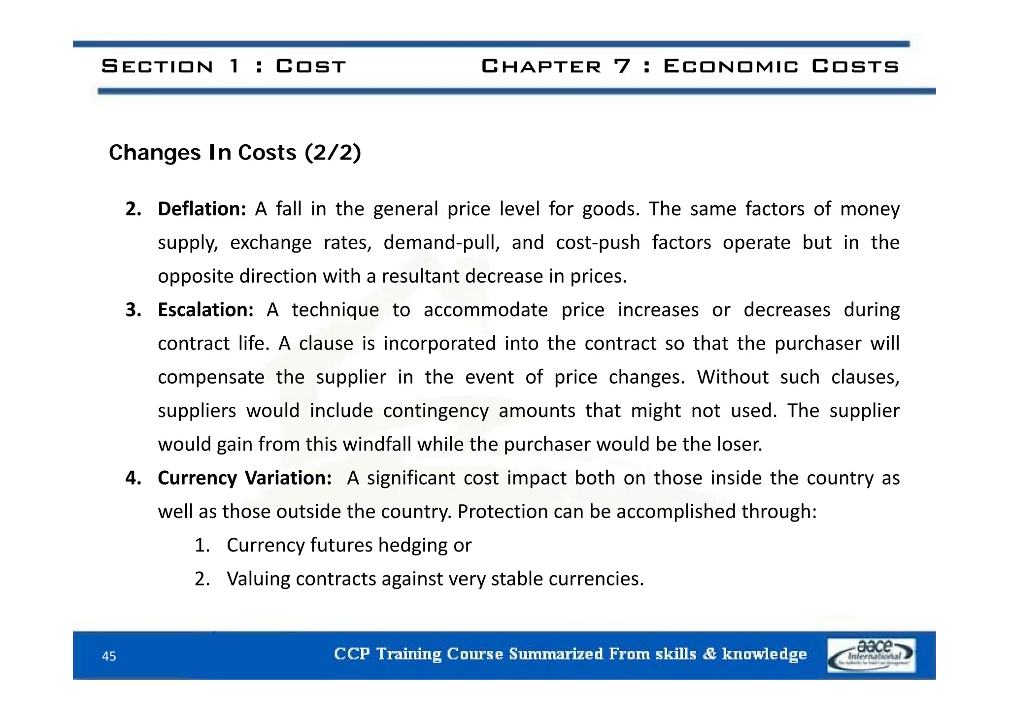 Section 1 : Cost Chapter 7 : Economic Costs
Changes In Costs (2/2)
2. Deflation: A fall in the general price level for goods. The same factors of money
supply, exchange rates, demand‐pull, and cost‐push factors operate but in the
opposite direction with a resultant decrease in prices
opposite direction with a resultant decrease in prices.
3. Escalation: A technique to accommodate price increases or decreases during
contract life. A clause is incorporated into the contract so that the purchaser will
compensate the supplier in the event of price changes. Without such clauses,
suppliers would include contingency amounts that might not used. The supplier
ld i f hi i df ll hil h h ld b h l
would gain from this windfall while the purchaser would be the loser.
4. Currency Variation: A significant cost impact both on those inside the country as
well as those outside the country. Protection can be accomplished through:
e as t ose outs de t e cou t y. otect o ca be acco p s ed t oug :
1. Currency futures hedging or
2. Valuing contracts against very stable currencies.
45
 