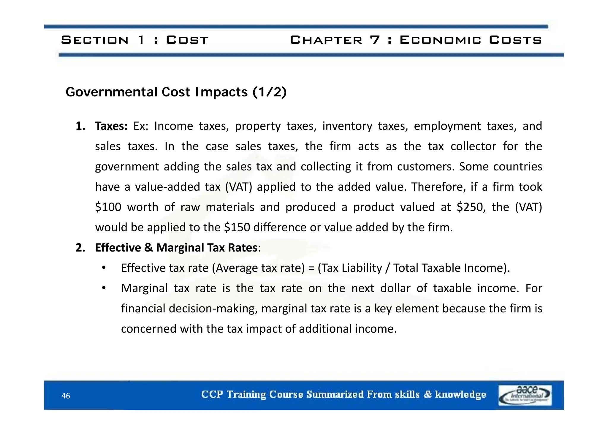 Section 1 : Cost Chapter 7 : Economic Costs
Governmental Cost Impacts (1/2)
1. Taxes: Ex: Income taxes, property taxes, inventory taxes, employment taxes, and
sales taxes. In the case sales taxes, the firm acts as the tax collector for the
government adding the sales tax and collecting it from customers Some countries
government adding the sales tax and collecting it from customers. Some countries
have a value‐added tax (VAT) applied to the added value. Therefore, if a firm took
$100 worth of raw materials and produced a product valued at $250, the (VAT)
would be applied to the $150 difference or value added by the firm.
2. Effective & Marginal Tax Rates:
Eff i (A ) (T Li bili / T l T bl I )
• Effective tax rate (Average tax rate) = (Tax Liability / Total Taxable Income).
• Marginal tax rate is the tax rate on the next dollar of taxable income. For
financial decision‐making, marginal tax rate is a key element because the firm is
a c a dec s o a g, a g a ta ate s a ey e e e t because t e s
concerned with the tax impact of additional income.
46
 