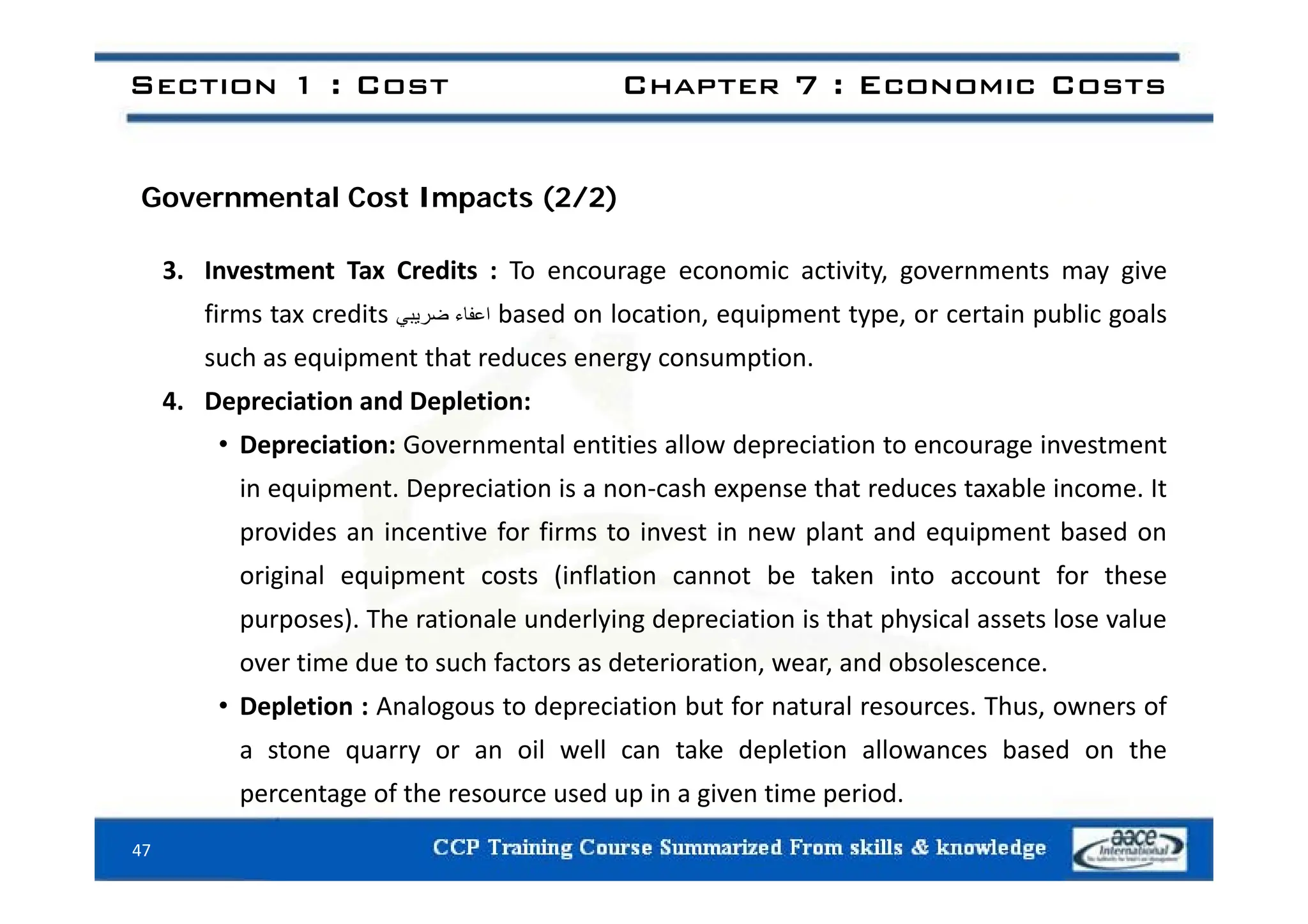 Section 1 : Cost Chapter 7 : Economic Costs
Governmental Cost Impacts (2/2)
3. Investment Tax Credits : To encourage economic activity, governments may give
firms tax credits ‫اعفاء‬
‫ضريبي‬ based on location, equipment type, or certain public goals
such as equipment that reduces energy consumption
such as equipment that reduces energy consumption.
4. Depreciation and Depletion:
• Depreciation: Governmental entities allow depreciation to encourage investment
in equipment. Depreciation is a non‐cash expense that reduces taxable income. It
provides an incentive for firms to invest in new plant and equipment based on
i i l i (i fl i b k i f h
original equipment costs (inflation cannot be taken into account for these
purposes). The rationale underlying depreciation is that physical assets lose value
over time due to such factors as deterioration, wear, and obsolescence.
o e t e due to suc acto s as dete o at o , ea , a d obso esce ce.
• Depletion : Analogous to depreciation but for natural resources. Thus, owners of
a stone quarry or an oil well can take depletion allowances based on the
47
percentage of the resource used up in a given time period.
 