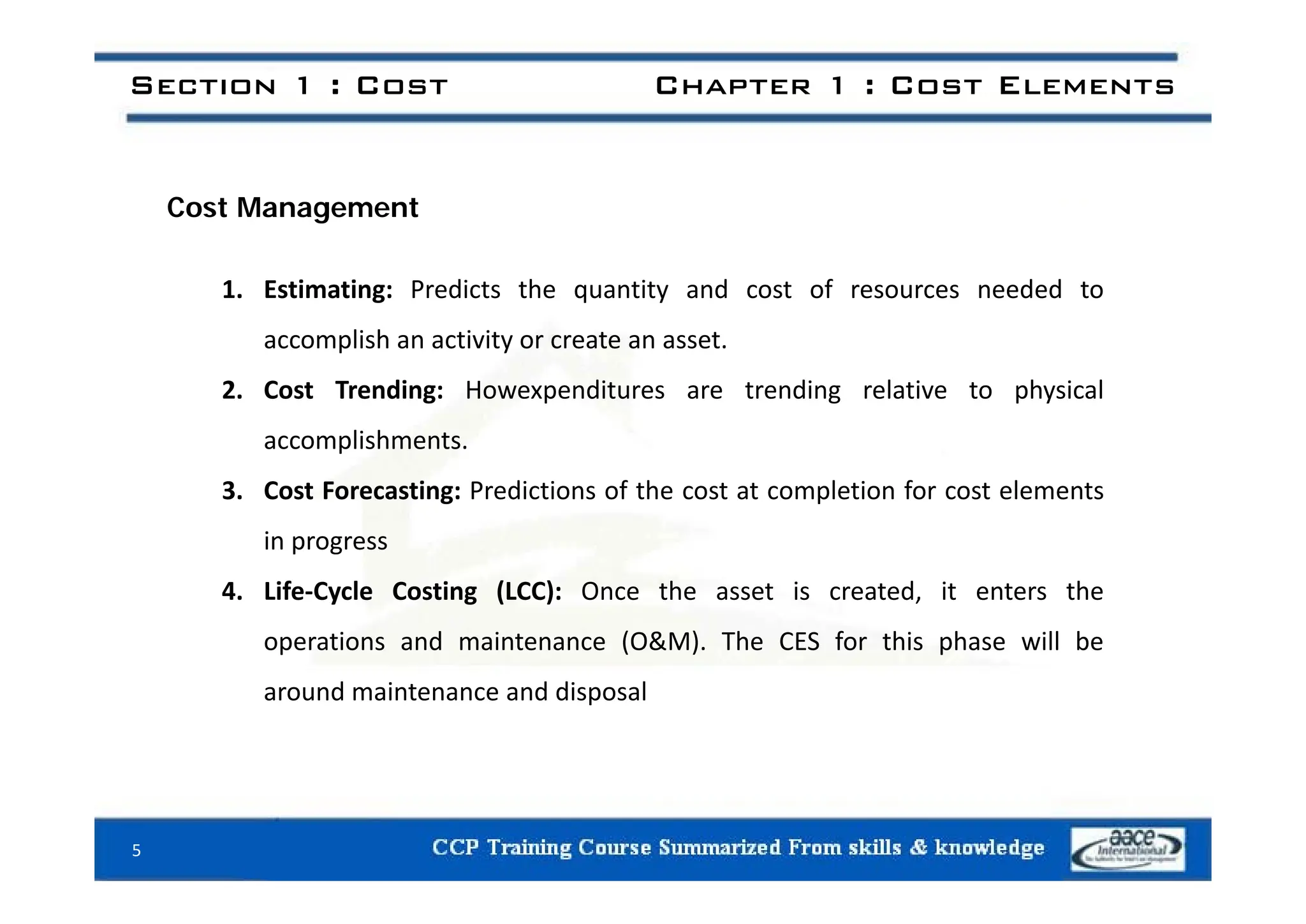 Section 1 : Cost Chapter 1 : Cost Elements
Cost Management
1. Estimating: Predicts the quantity and cost of resources needed to
accomplish an activity or create an asset.
2. Cost Trending: Howexpenditures are trending relative to physical
accomplishments.
3. Cost Forecasting: Predictions of the cost at completion for cost elements
in progress
4. Life‐Cycle Costing (LCC): Once the asset is created, it enters the
operations and maintenance (O&M). The CES for this phase will be
around maintenance and disposal
5
 