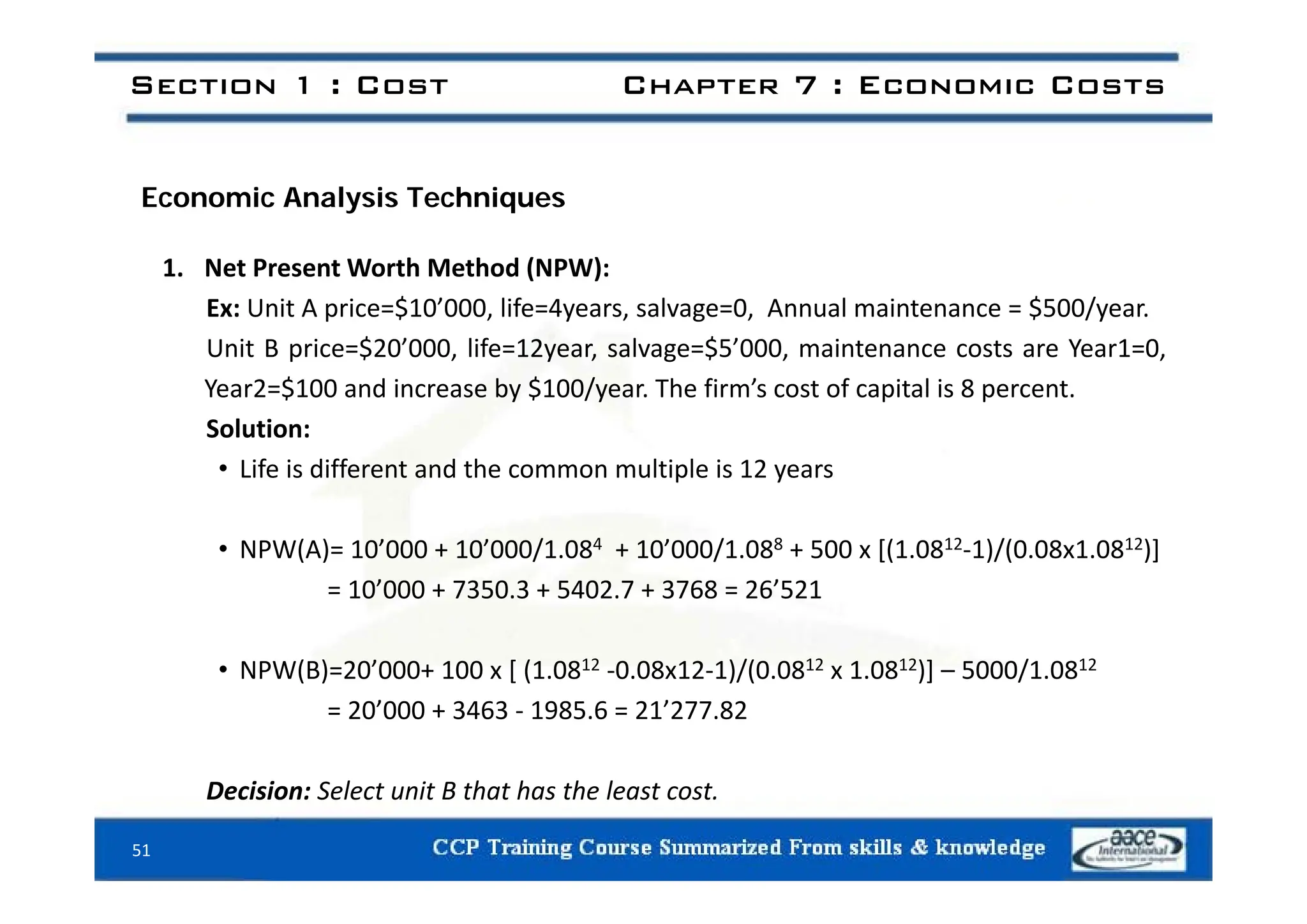 Section 1 : Cost Chapter 7 : Economic Costs
Economic Analysis Techniques
1. Net Present Worth Method (NPW):
Ex: Unit A price=$10’000, life=4years, salvage=0, Annual maintenance = $500/year.
Unit B price=$20’000, life=12year, salvage=$5’000, maintenance costs are Year1=0,
U t p ce $ 0 000, e yea , sa age $5 000, a te a ce costs a e ea 0,
Year2=$100 and increase by $100/year. The firm’s cost of capital is 8 percent.
Solution:
Lif i diff t d th lti l i 12
• Life is different and the common multiple is 12 years
• NPW(A)= 10’000 + 10’000/1.084 + 10’000/1.088 + 500 x [(1.0812‐1)/(0.08x1.0812)]
= 10’000 + 7350.3 + 5402.7 + 3768 = 26’521
• NPW(B)=20’000+ 100 x [ (1 0812 ‐0 08x12‐1)/(0 0812 x 1 0812)] – 5000/1 0812
• NPW(B)=20 000+ 100 x [ (1.08 ‐0.08x12‐1)/(0.08 x 1.08 )] – 5000/1.08
= 20’000 + 3463 ‐ 1985.6 = 21’277.82
51
Decision: Select unit B that has the least cost.
 