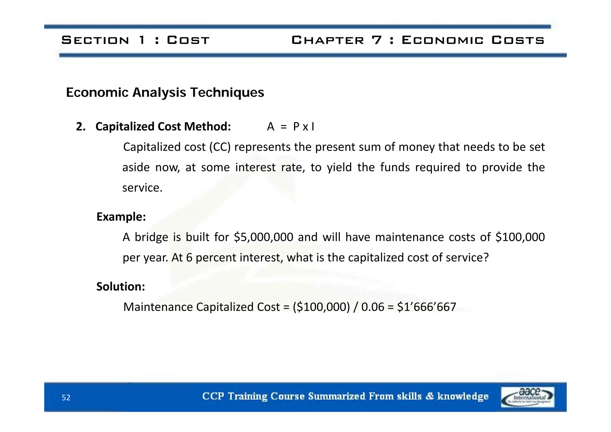Section 1 : Cost Chapter 7 : Economic Costs
Economic Analysis Techniques
2. Capitalized Cost Method: A = P x I
Capitalized cost (CC) represents the present sum of money that needs to be set
aside now at some interest rate to yield the funds required to provide the
aside now, at some interest rate, to yield the funds required to provide the
service.
Example:
Example:
A bridge is built for $5,000,000 and will have maintenance costs of $100,000
per year. At 6 percent interest, what is the capitalized cost of service?
Solution:
Maintenance Capitalized Cost = ($100,000) / 0.06 = $1’666’667
52
 