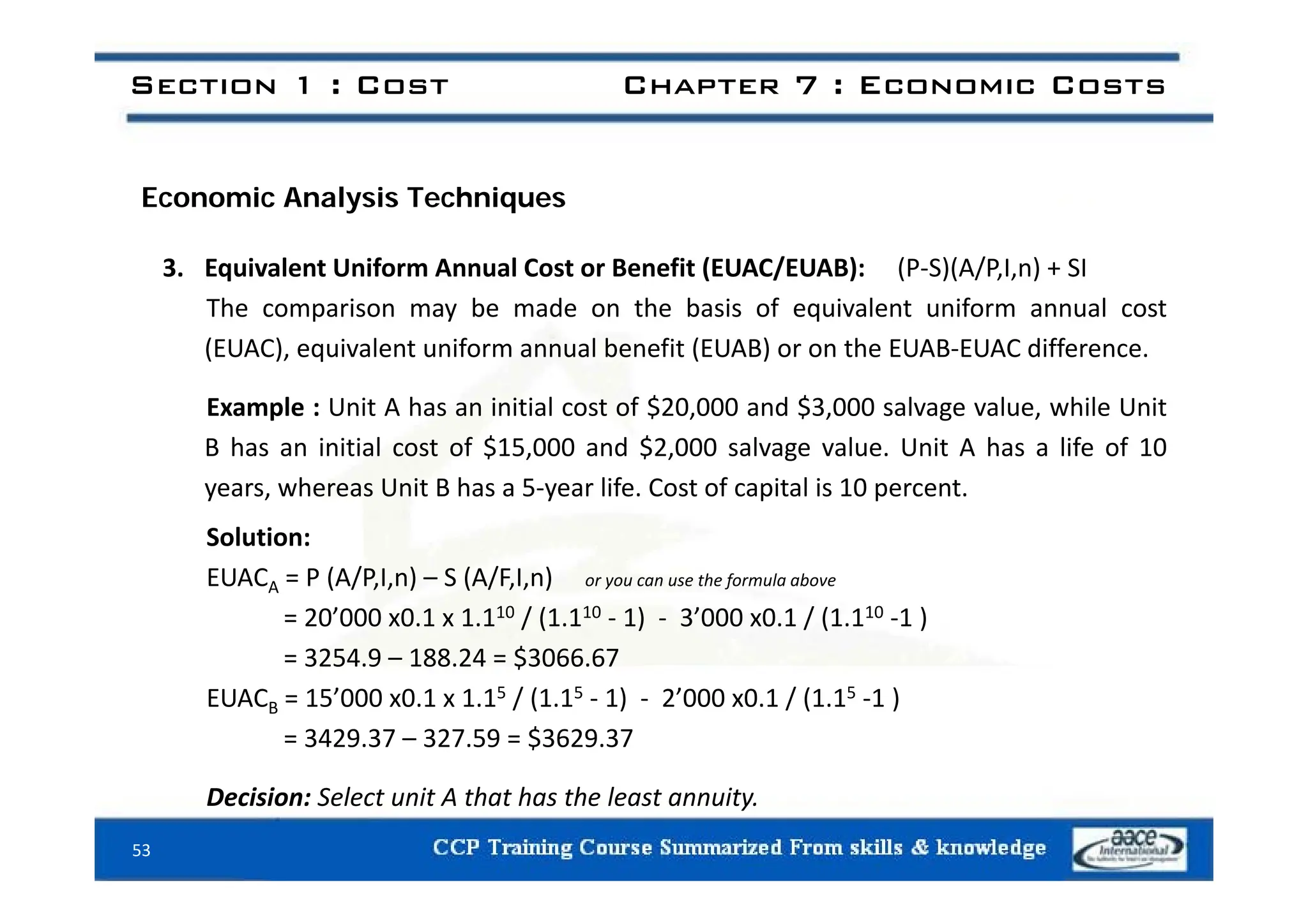 Section 1 : Cost Chapter 7 : Economic Costs
Economic Analysis Techniques
3. Equivalent Uniform Annual Cost or Benefit (EUAC/EUAB): (P‐S)(A/P,I,n) + SI
The comparison may be made on the basis of equivalent uniform annual cost
(EUAC), equivalent uniform annual benefit (EUAB) or on the EUAB‐EUAC difference.
( U C), equ a e t u o a ua be e t ( U ) o o t e U U C d e e ce.
Example : Unit A has an initial cost of $20,000 and $3,000 salvage value, while Unit
B has an initial cost of $15,000 and $2,000 salvage value. Unit A has a life of 10
years, whereas Unit B has a 5‐year life. Cost of capital is 10 percent.
Solution:
/ /
EUACA = P (A/P,I,n) – S (A/F,I,n) or you can use the formula above
= 20’000 x0.1 x 1.110 / (1.110 ‐ 1) ‐ 3’000 x0.1 / (1.110 ‐1 )
= 3254.9 – 188.24 = $3066.67
EUACB = 15’000 x0.1 x 1.15 / (1.15 ‐ 1) ‐ 2’000 x0.1 / (1.15 ‐1 )
= 3429.37 – 327.59 = $3629.37
53
Decision: Select unit A that has the least annuity.
 