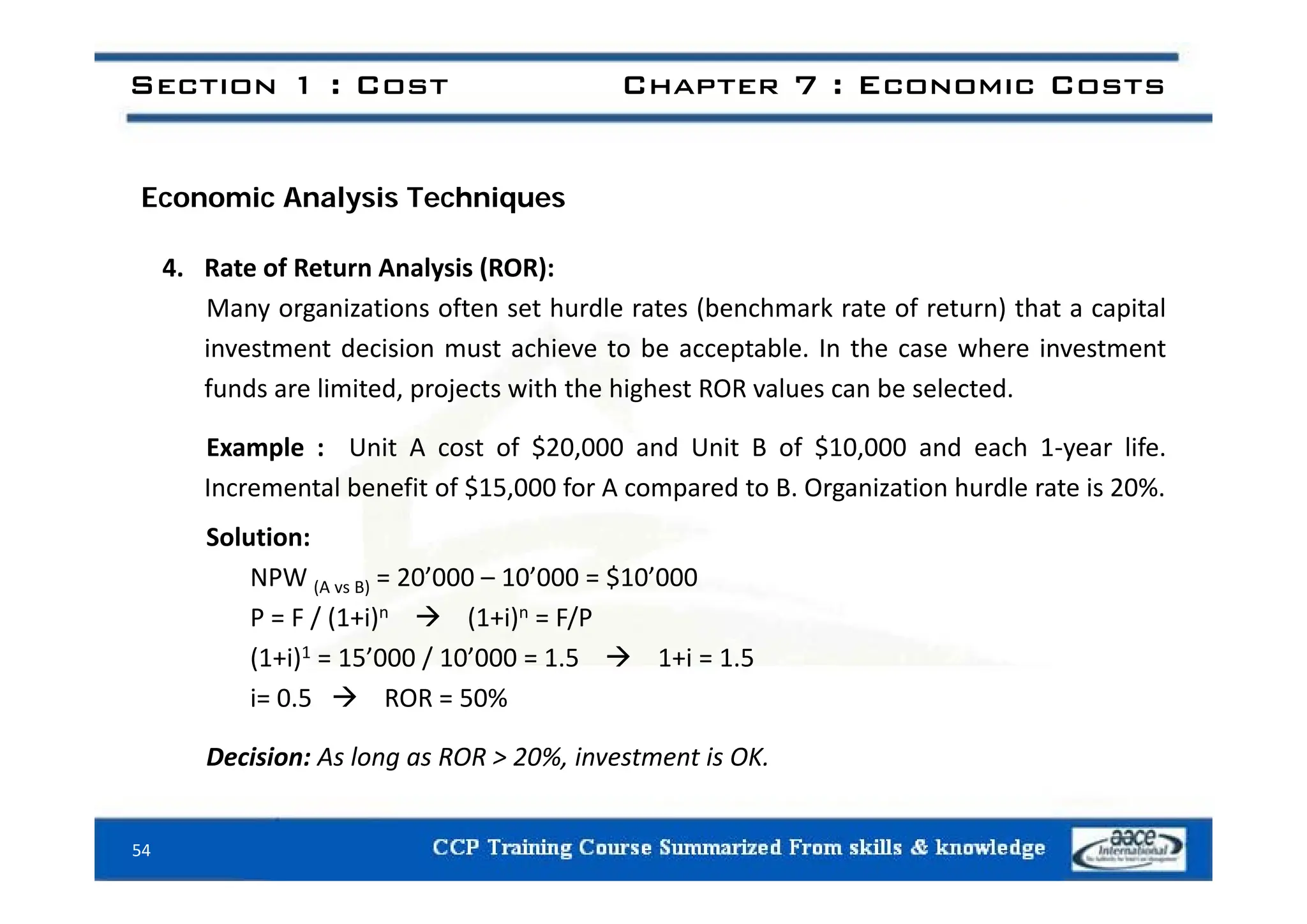 Section 1 : Cost Chapter 7 : Economic Costs
Economic Analysis Techniques
4. Rate of Return Analysis (ROR):
Many organizations often set hurdle rates (benchmark rate of return) that a capital
investment decision must achieve to be acceptable. In the case where investment
est e t dec s o ust ac e e to be acceptab e. t e case e e est e t
funds are limited, projects with the highest ROR values can be selected.
Example : Unit A cost of $20,000 and Unit B of $10,000 and each 1‐year life.
Incremental benefit of $15,000 for A compared to B. Organization hurdle rate is 20%.
Solution:
$
NPW (A vs B) = 20’000 – 10’000 = $10’000
P = F / (1+i)n  (1+i)n = F/P
(1+i)1 = 15’000 / 10’000 = 1.5  1+i = 1.5
i= 0.5  ROR = 50%
Decision: As long as ROR > 20%, investment is OK.
54
 