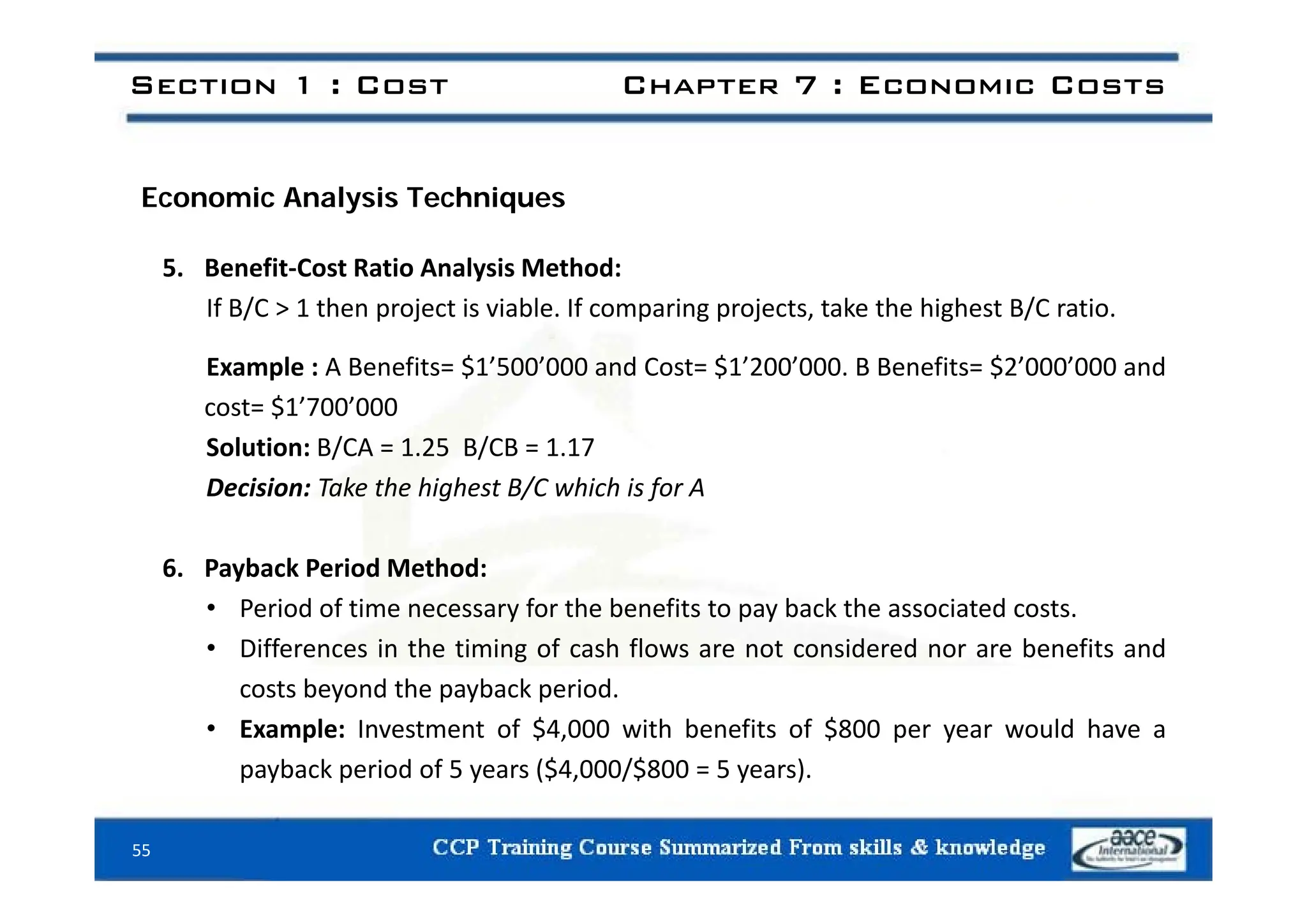 Section 1 : Cost Chapter 7 : Economic Costs
Economic Analysis Techniques
5. Benefit‐Cost Ratio Analysis Method:
If B/C > 1 then project is viable. If comparing projects, take the highest B/C ratio.
l f $ ’ ’ d $ ’ ’ f $ ’ ’ d
Example : A Benefits= $1’500’000 and Cost= $1’200’000. B Benefits= $2’000’000 and
cost= $1’700’000
Solution: B/CA = 1.25 B/CB = 1.17
Decision: Take the highest B/C which is for A
6 Payback Period Method:
6. Payback Period Method:
• Period of time necessary for the benefits to pay back the associated costs.
• Differences in the timing of cash flows are not considered nor are benefits and
costs beyond the payback period.
• Example: Investment of $4,000 with benefits of $800 per year would have a
payback period of 5 years ($4,000/$800 = 5 years).
55
payback period of 5 years ($4,000/$800 5 years).
 