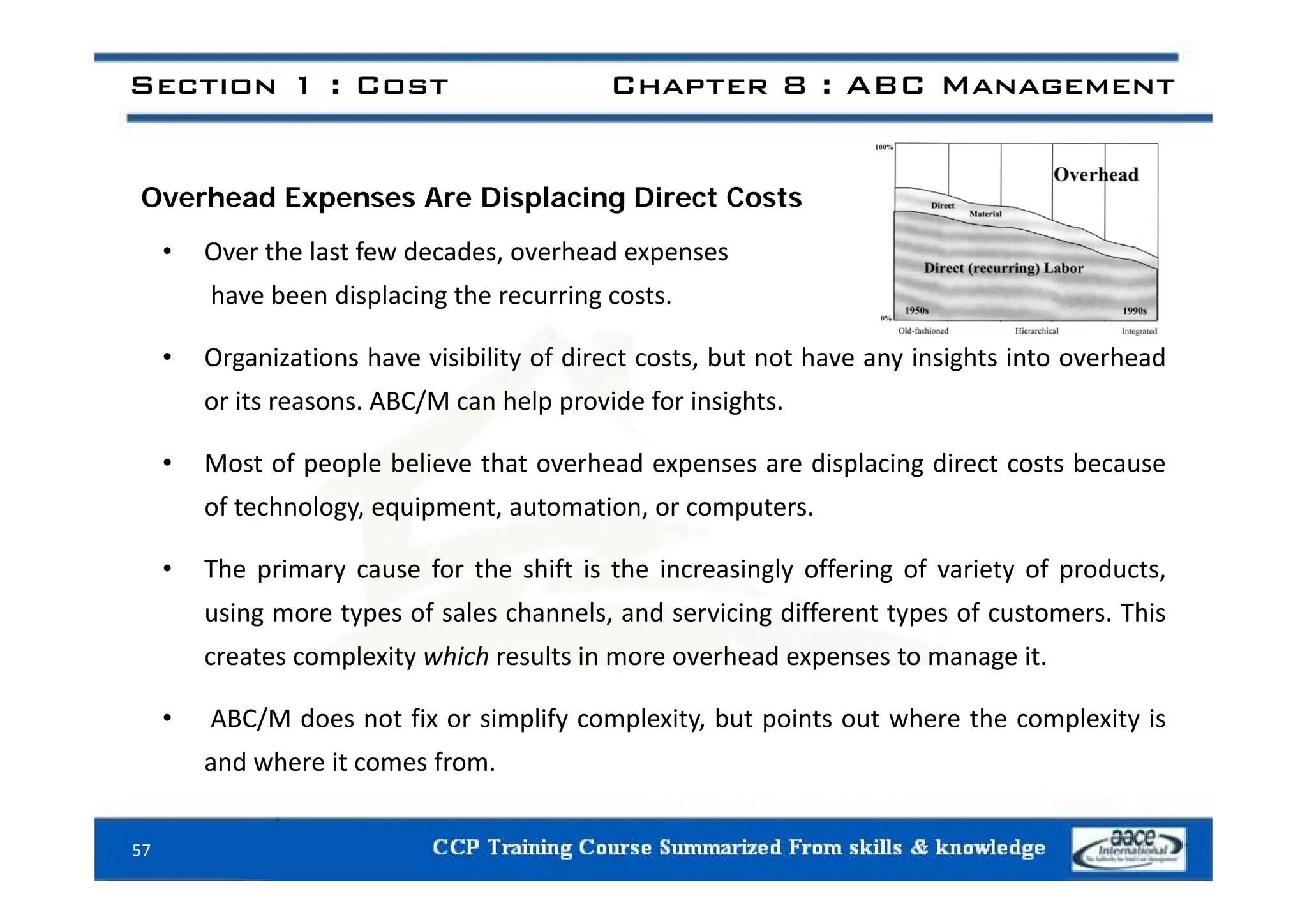 Section 1 : Cost Chapter 8 : ABC Management
Overhead Expenses Are Displacing Direct Costs
• Over the last few decades overhead expenses
• Over the last few decades, overhead expenses
have been displacing the recurring costs.
• Organizations have visibility of direct costs but not have any insights into overhead
• Organizations have visibility of direct costs, but not have any insights into overhead
or its reasons. ABC/M can help provide for insights.
• Most of people believe that overhead expenses are displacing direct costs because
• Most of people believe that overhead expenses are displacing direct costs because
of technology, equipment, automation, or computers.
• The primary cause for the shift is the increasingly offering of variety of products
• The primary cause for the shift is the increasingly offering of variety of products,
using more types of sales channels, and servicing different types of customers. This
creates complexity which results in more overhead expenses to manage it.
• ABC/M does not fix or simplify complexity, but points out where the complexity is
and where it comes from.
57
 