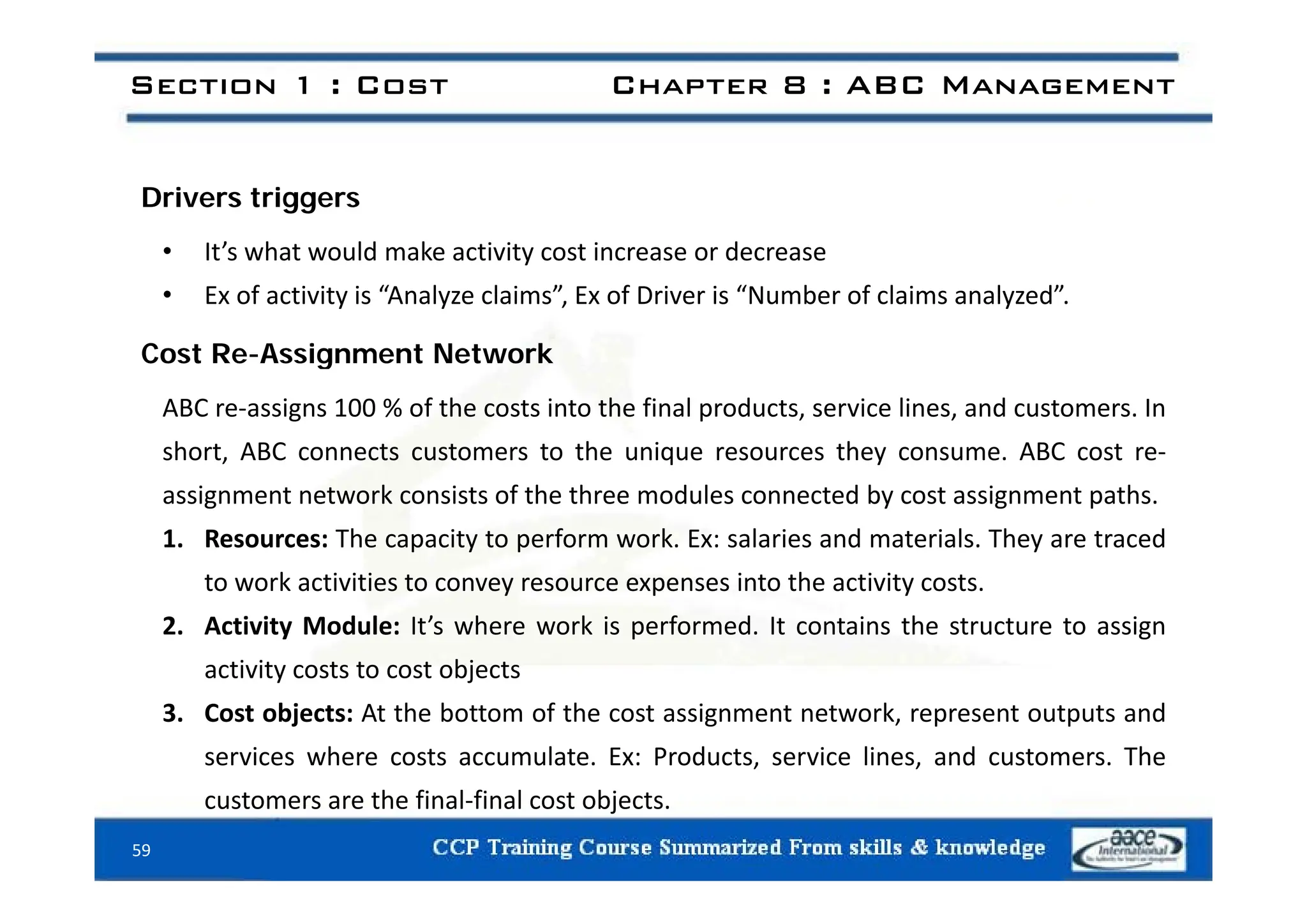 Section 1 : Cost Chapter 8 : ABC Management
Drivers triggers
• It’s what would make activity cost increase or decrease
• It s what would make activity cost increase or decrease
• Ex of activity is “Analyze claims”, Ex of Driver is “Number of claims analyzed”.
Cost Re-Assignment Network
Cost Re Assignment Network
ABC re‐assigns 100 % of the costs into the final products, service lines, and customers. In
short, ABC connects customers to the unique resources they consume. ABC cost re‐
, q y
assignment network consists of the three modules connected by cost assignment paths.
1. Resources: The capacity to perform work. Ex: salaries and materials. They are traced
to work activities to convey resource expenses into the activity costs.
2. Activity Module: It’s where work is performed. It contains the structure to assign
activity costs to cost objects
activity costs to cost objects
3. Cost objects: At the bottom of the cost assignment network, represent outputs and
services where costs accumulate. Ex: Products, service lines, and customers. The
59
customers are the final‐final cost objects.
 