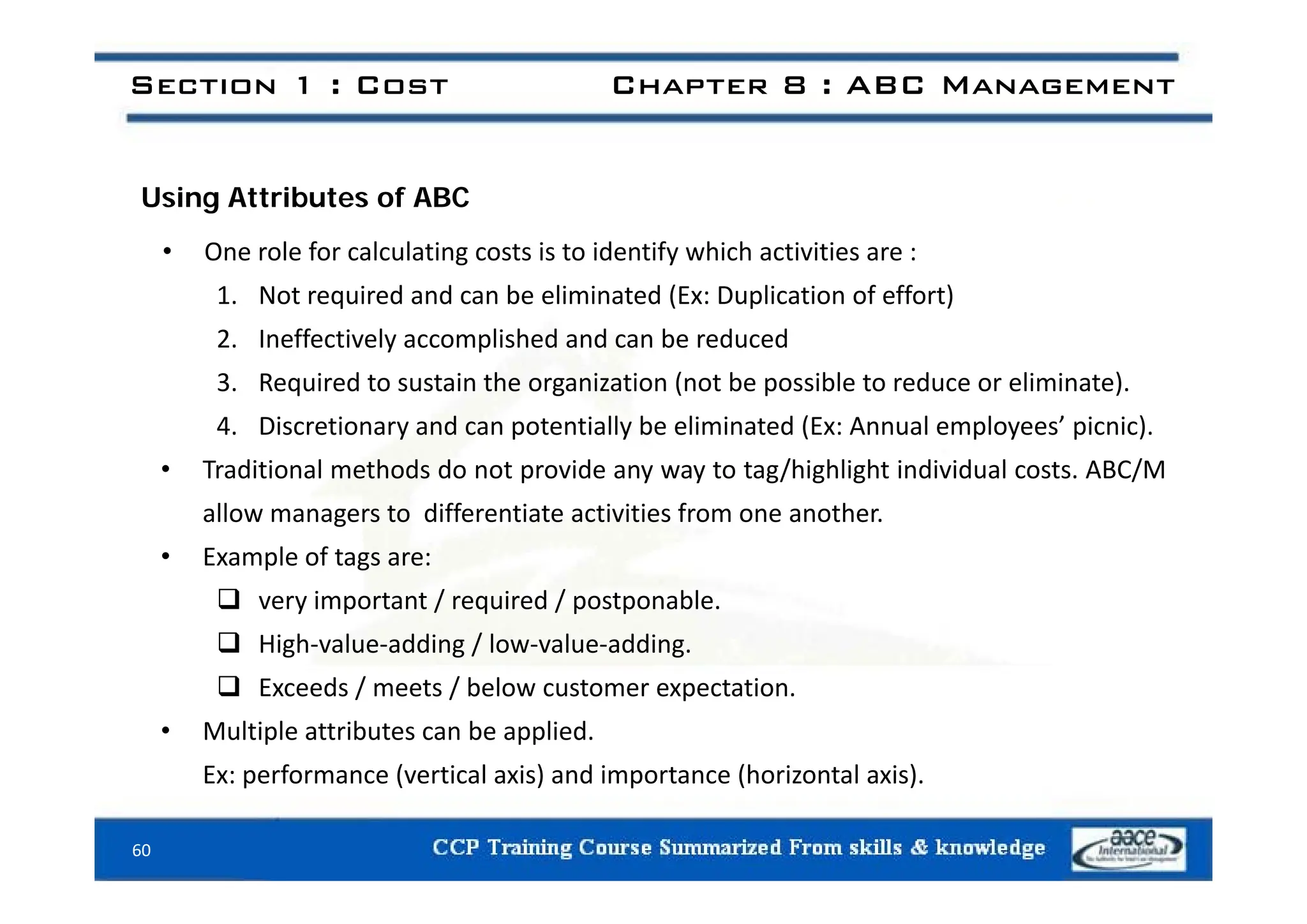 Section 1 : Cost Chapter 8 : ABC Management
Using Attributes of ABC
• One role for calculating costs is to identify which activities are :
• One role for calculating costs is to identify which activities are :
1. Not required and can be eliminated (Ex: Duplication of effort)
2. Ineffectively accomplished and can be reduced
3. Required to sustain the organization (not be possible to reduce or eliminate).
4. Discretionary and can potentially be eliminated (Ex: Annual employees’ picnic).
T di i l h d d id /hi hli h i di id l ABC/M
• Traditional methods do not provide any way to tag/highlight individual costs. ABC/M
allow managers to differentiate activities from one another.
• Example of tags are:
p g
 very important / required / postponable.
 High‐value‐adding / low‐value‐adding.
 Exceeds / meets / below customer expectation.
• Multiple attributes can be applied.
Ex: performance (vertical axis) and importance (horizontal axis)
60
Ex: performance (vertical axis) and importance (horizontal axis).
 
