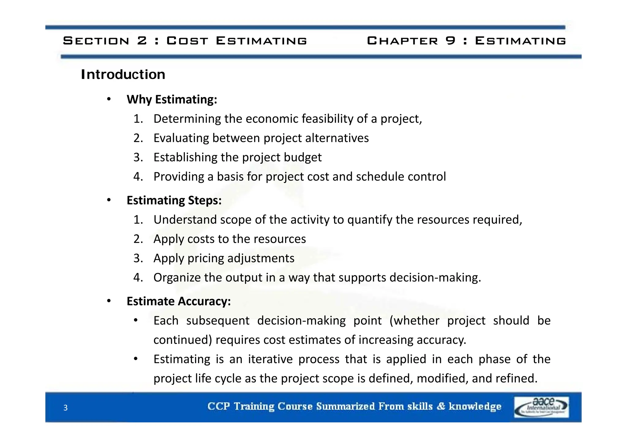 I t d ti
Section 2 : Cost Estimating Chapter 9 : Estimating
Introduction
• Why Estimating:
1 Determining the economic feasibility of a project
1. Determining the economic feasibility of a project,
2. Evaluating between project alternatives
3. Establishing the project budget
4. Providing a basis for project cost and schedule control
• Estimating Steps:
1 Understand scope of the activity to quantify the resources required
1. Understand scope of the activity to quantify the resources required,
2. Apply costs to the resources
3. Apply pricing adjustments
4. Organize the output in a way that supports decision‐making.
• Estimate Accuracy:
• Each subsequent decision‐making point (whether project should be
Each subsequent decision making point (whether project should be
continued) requires cost estimates of increasing accuracy.
• Estimating is an iterative process that is applied in each phase of the
project life cycle as the project scope is defined, modified, and refined.
3
 