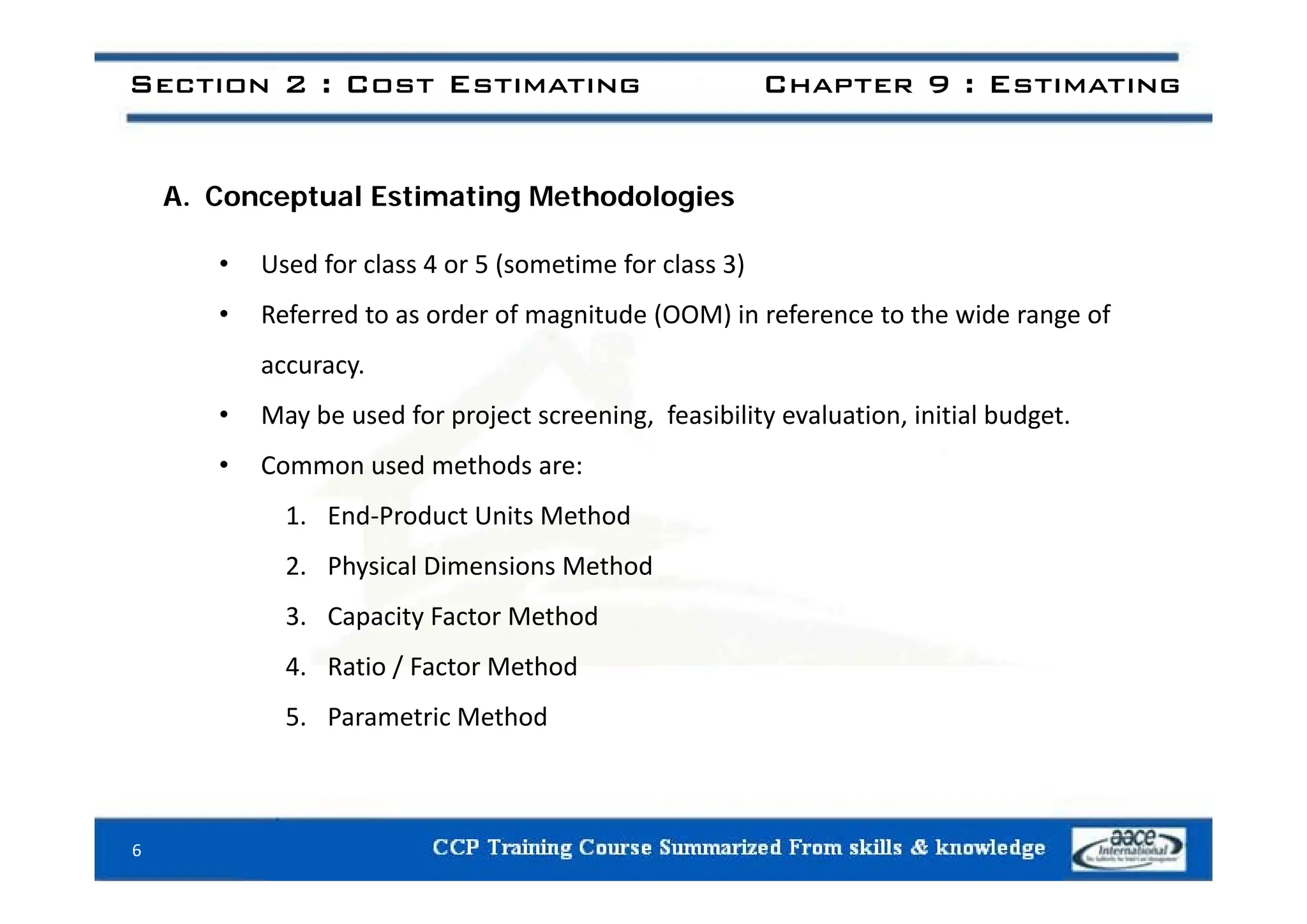 Section 2 : Cost Estimating Chapter 9 : Estimating
A. Conceptual Estimating Methodologies
• Used for class 4 or 5 (sometime for class 3)
• Referred to as order of magnitude (OOM) in reference to the wide range of
accuracy.
• May be used for project screening, feasibility evaluation, initial budget.
• Common used methods are:
• Common used methods are:
1. End‐Product Units Method
2 Physical Dimensions Method
2. Physical Dimensions Method
3. Capacity Factor Method
4 Ratio / Factor Method
4. Ratio / Factor Method
5. Parametric Method
6
 