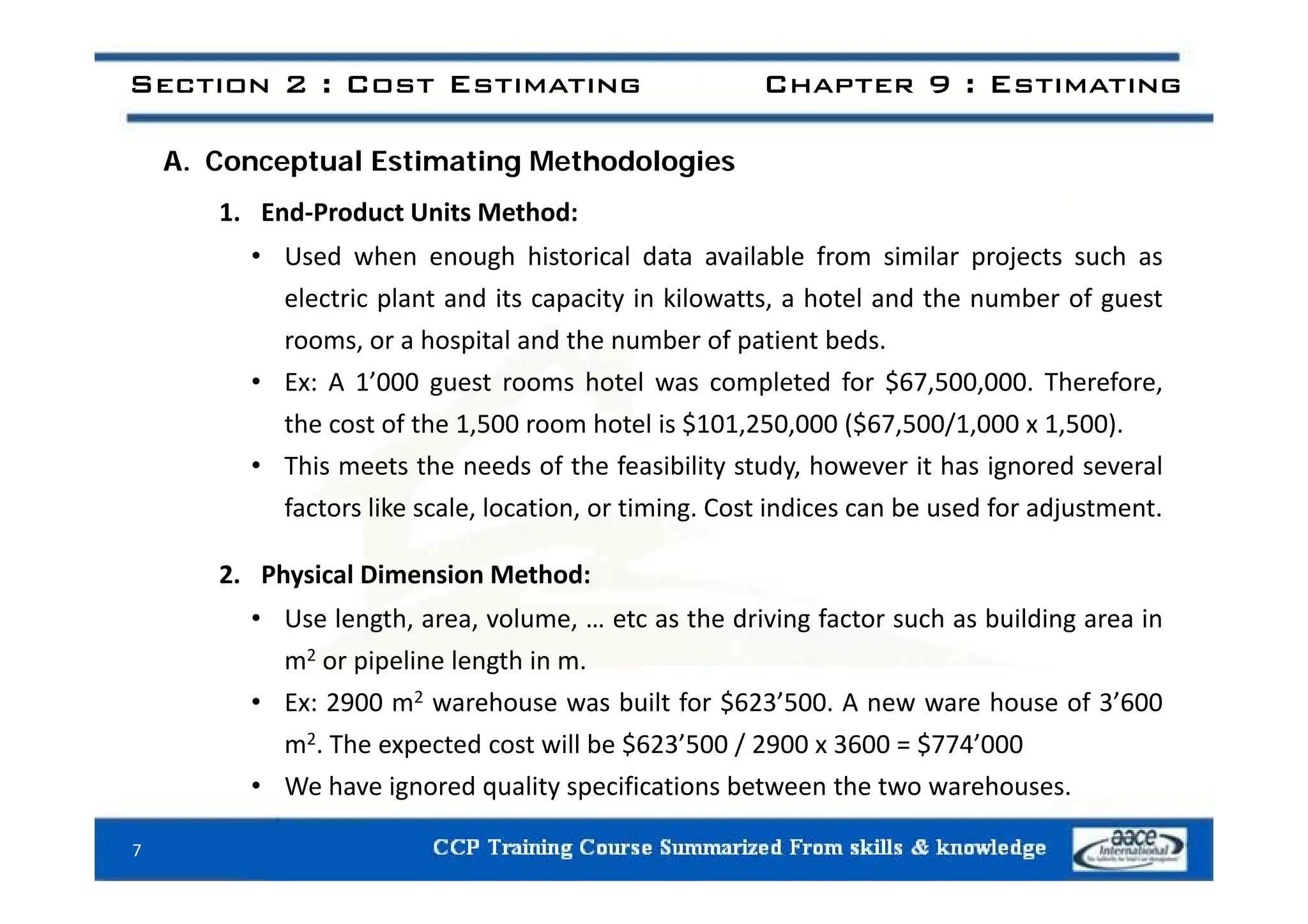 Section 2 : Cost Estimating Chapter 9 : Estimating
A. Conceptual Estimating Methodologies
1. End‐Product Units Method:
• Used when enough historical data available from similar projects such as
• Used when enough historical data available from similar projects such as
electric plant and its capacity in kilowatts, a hotel and the number of guest
rooms, or a hospital and the number of patient beds.
• Ex: A 1’000 guest rooms hotel was completed for $67,500,000. Therefore,
the cost of the 1,500 room hotel is $101,250,000 ($67,500/1,000 x 1,500).
• This meets the needs of the feasibility study however it has ignored several
• This meets the needs of the feasibility study, however it has ignored several
factors like scale, location, or timing. Cost indices can be used for adjustment.
2 Ph i l Di i M h d
2. Physical Dimension Method:
• Use length, area, volume, … etc as the driving factor such as building area in
m2 or pipeline length in m.
p p g
• Ex: 2900 m2 warehouse was built for $623’500. A new ware house of 3’600
m2. The expected cost will be $623’500 / 2900 x 3600 = $774’000
h d l f b h h
• We have ignored quality specifications between the two warehouses.
7
 