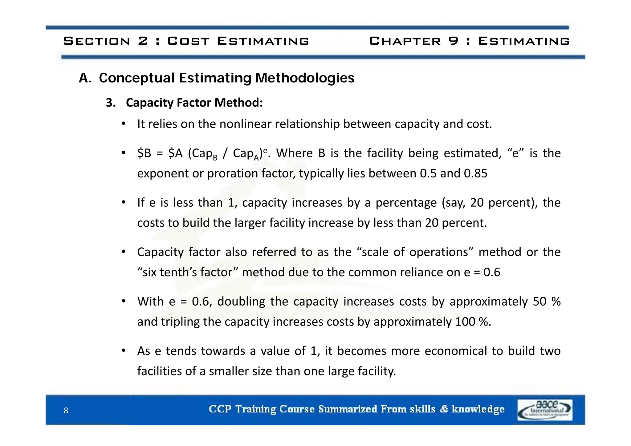 Section 2 : Cost Estimating Chapter 9 : Estimating
A. Conceptual Estimating Methodologies
3. Capacity Factor Method:
• It relies on the nonlinear relationship between capacity and cost
• It relies on the nonlinear relationship between capacity and cost.
• $B = $A (CapB / CapA)e. Where B is the facility being estimated, “e” is the
exponent or proration factor typically lies between 0 5 and 0 85
exponent or proration factor, typically lies between 0.5 and 0.85
• If e is less than 1, capacity increases by a percentage (say, 20 percent), the
costs to build the larger facility increase by less than 20 percent
costs to build the larger facility increase by less than 20 percent.
• Capacity factor also referred to as the “scale of operations” method or the
“six tenth’s factor” method due to the common reliance on e = 0 6
six tenth s factor method due to the common reliance on e = 0.6
• With e = 0.6, doubling the capacity increases costs by approximately 50 %
and tripling the capacity increases costs by approximately 100 %
and tripling the capacity increases costs by approximately 100 %.
• As e tends towards a value of 1, it becomes more economical to build two
facilities of a smaller size than one large facility.
facilities of a smaller size than one large facility.
8
 