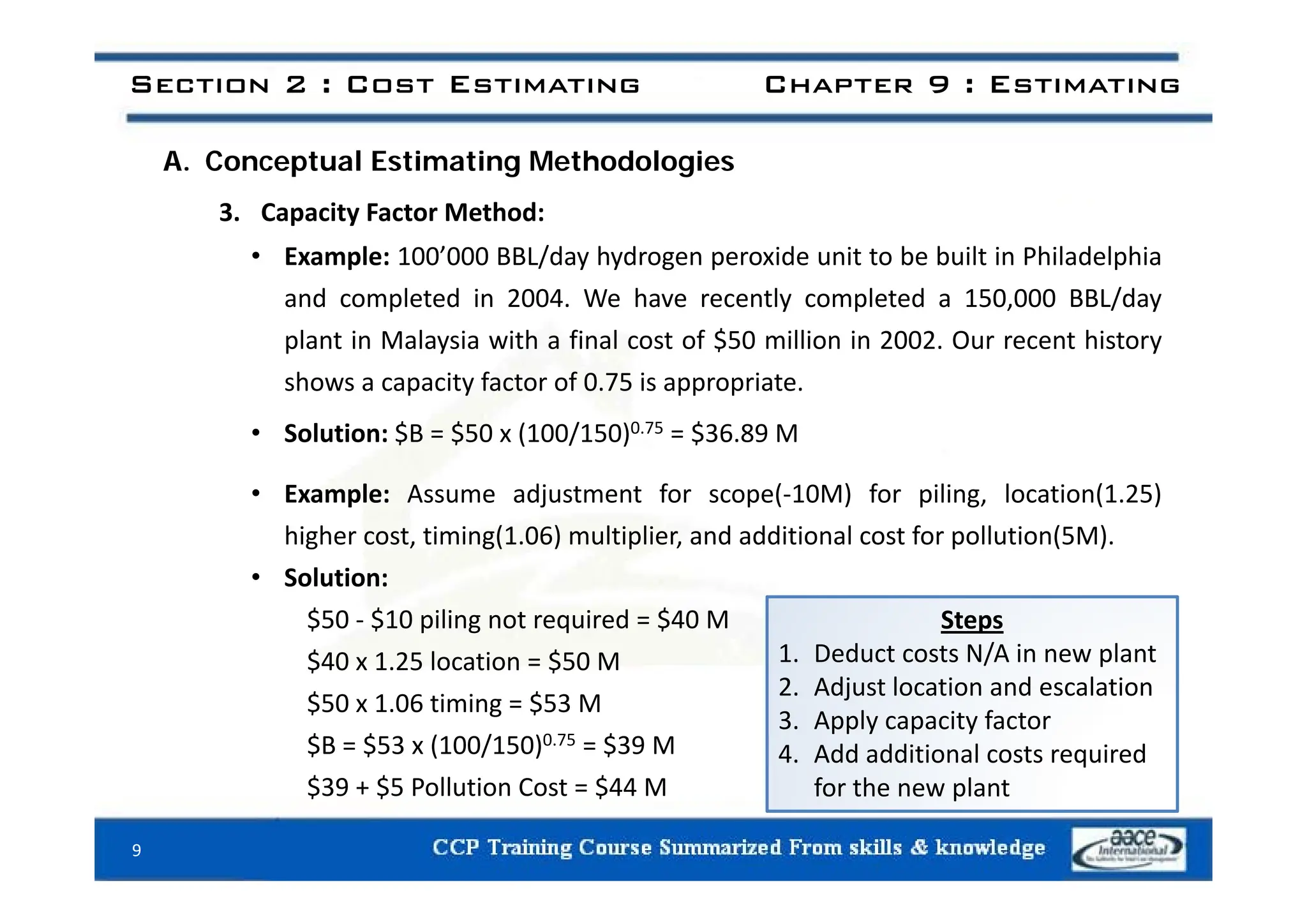 Section 2 : Cost Estimating Chapter 9 : Estimating
A. Conceptual Estimating Methodologies
3. Capacity Factor Method:
• Example: 100’000 BBL/day hydrogen peroxide unit to be built in Philadelphia
• Example: 100’000 BBL/day hydrogen peroxide unit to be built in Philadelphia
and completed in 2004. We have recently completed a 150,000 BBL/day
plant in Malaysia with a final cost of $50 million in 2002. Our recent history
shows a capacity factor of 0.75 is appropriate.
• Solution: $B = $50 x (100/150)0.75 = $36.89 M
• Example: Assume adjustment for scope(‐10M) for piling, location(1.25)
higher cost, timing(1.06) multiplier, and additional cost for pollution(5M).
• Solution:
$50 ‐ $10 piling not required = $40 M
$40 x 1.25 location = $50 M
Steps
1. Deduct costs N/A in new plant
$ $
$50 x 1.06 timing = $53 M
$B = $53 x (100/150)0.75 = $39 M
$ $ $
2. Adjust location and escalation
3. Apply capacity factor
4. Add additional costs required
$39 + $5 Pollution Cost = $44 M
9
for the new plant
 
