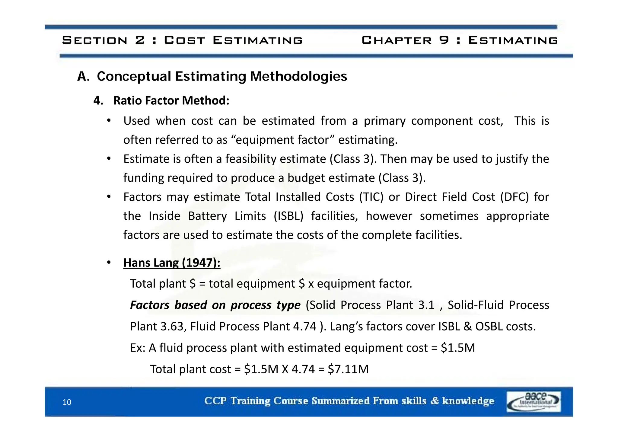 Section 2 : Cost Estimating Chapter 9 : Estimating
A. Conceptual Estimating Methodologies
4. Ratio Factor Method:
• Used when cost can be estimated from a primary component cost This is
• Used when cost can be estimated from a primary component cost, This is
often referred to as “equipment factor” estimating.
• Estimate is often a feasibility estimate (Class 3). Then may be used to justify the
funding required to produce a budget estimate (Class 3).
• Factors may estimate Total Installed Costs (TIC) or Direct Field Cost (DFC) for
the Inside Battery Limits (ISBL) facilities however sometimes appropriate
the Inside Battery Limits (ISBL) facilities, however sometimes appropriate
factors are used to estimate the costs of the complete facilities.
• Hans Lang (1947):
g ( )
Total plant $ = total equipment $ x equipment factor.
Factors based on process type (Solid Process Plant 3.1 , Solid‐Fluid Process
Plant 3.63, Fluid Process Plant 4.74 ). Lang’s factors cover ISBL & OSBL costs.
Ex: A fluid process plant with estimated equipment cost = $1.5M
Total plant cost $1 5M X 4 74 $7 11M
Total plant cost = $1.5M X 4.74 = $7.11M
10
 