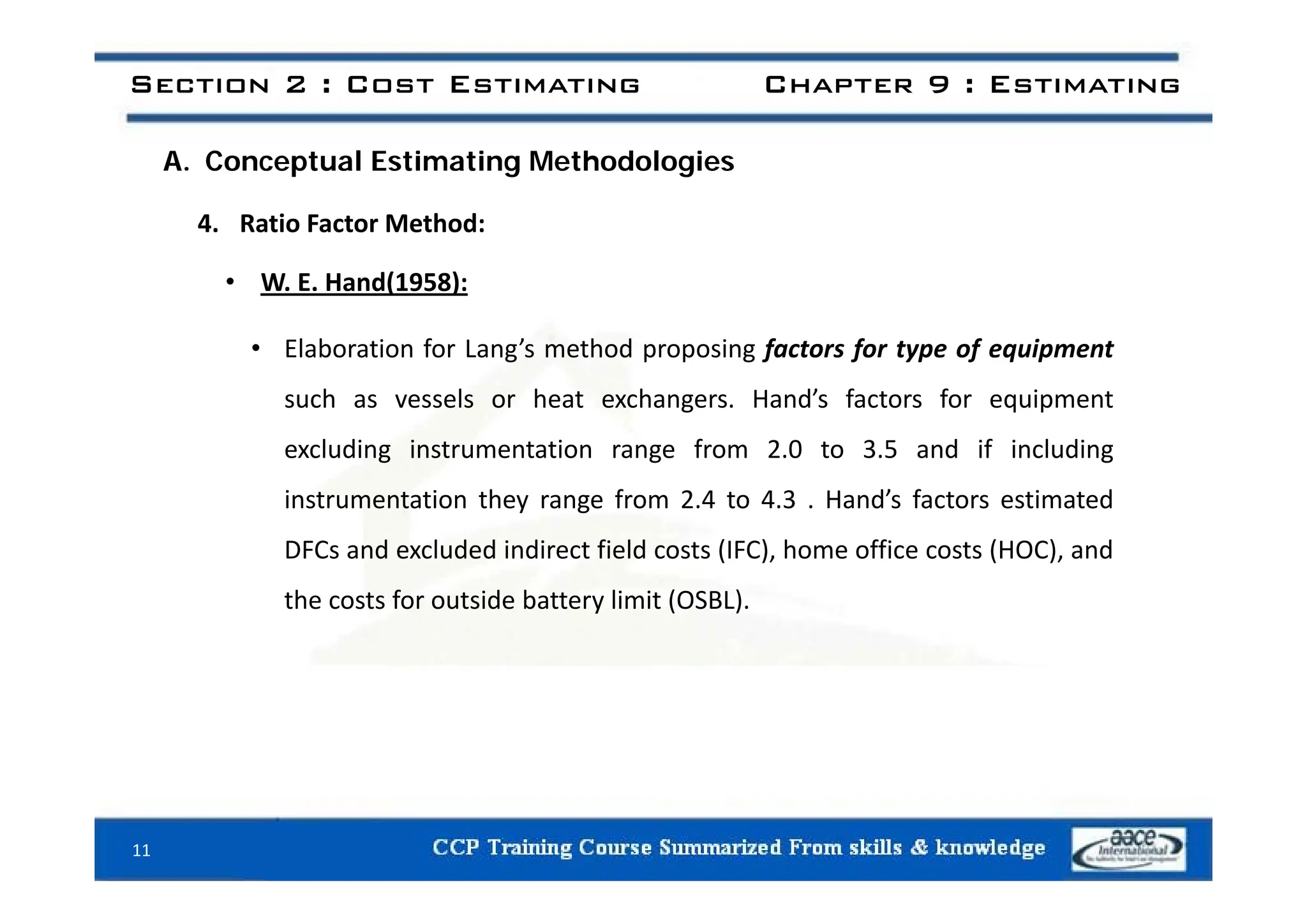 Section 2 : Cost Estimating Chapter 9 : Estimating
A. Conceptual Estimating Methodologies
4. Ratio Factor Method:
• W. E. Hand(1958):
• Elaboration for Lang’s method proposing factors for type of equipment
Elaboration for Lang s method proposing factors for type of equipment
such as vessels or heat exchangers. Hand’s factors for equipment
excluding instrumentation range from 2.0 to 3.5 and if including
g g g
instrumentation they range from 2.4 to 4.3 . Hand’s factors estimated
DFCs and excluded indirect field costs (IFC), home office costs (HOC), and
the costs for outside battery limit (OSBL).
11
 