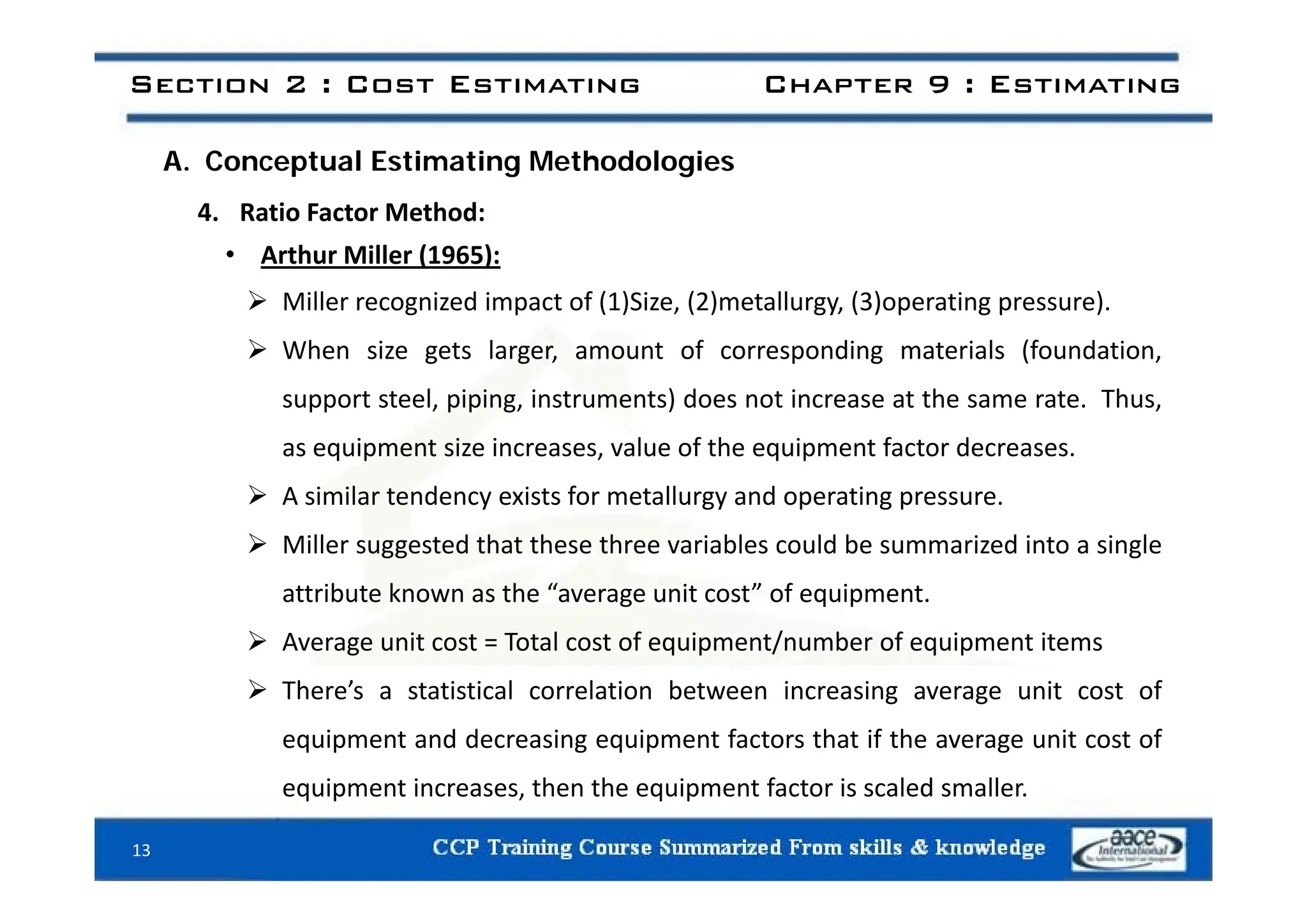 Section 2 : Cost Estimating Chapter 9 : Estimating
A. Conceptual Estimating Methodologies
4. Ratio Factor Method:
• Arthur Miller (1965):
• Arthur Miller (1965):
 Miller recognized impact of (1)Size, (2)metallurgy, (3)operating pressure).
 When size gets larger, amount of corresponding materials (foundation,
 When size gets larger, amount of corresponding materials (foundation,
support steel, piping, instruments) does not increase at the same rate. Thus,
as equipment size increases, value of the equipment factor decreases.
 A similar tendency exists for metallurgy and operating pressure.
 Miller suggested that these three variables could be summarized into a single
attribute known as the “average unit cost” of equipment.
 Average unit cost = Total cost of equipment/number of equipment items
 There’s a statistical correlation between increasing average unit cost of
equipment and decreasing equipment factors that if the average unit cost of
equipment increases, then the equipment factor is scaled smaller.
13
 