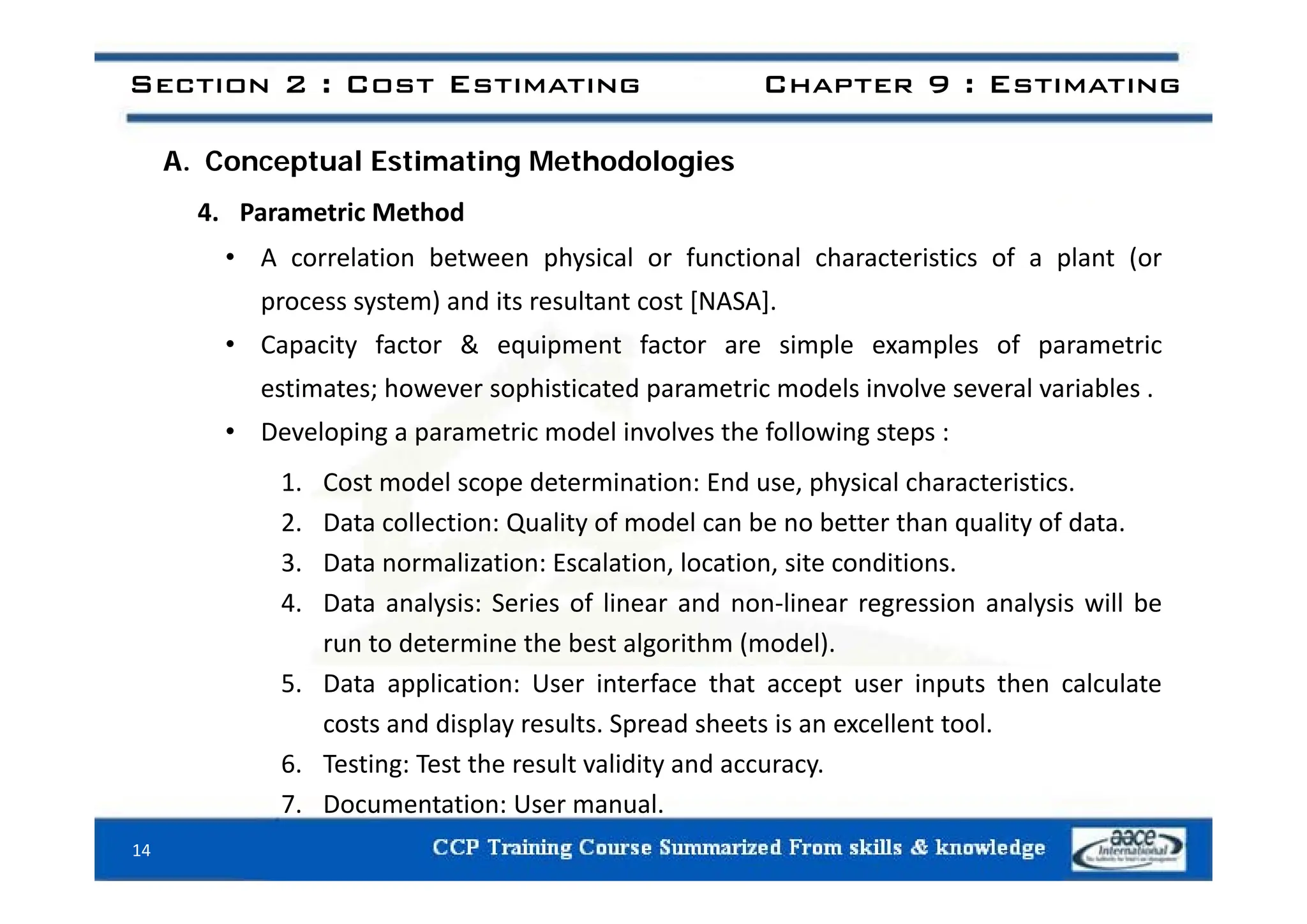 Section 2 : Cost Estimating Chapter 9 : Estimating
A. Conceptual Estimating Methodologies
4. Parametric Method
A l ti b t h i l f ti l h t i ti f l t (
• A correlation between physical or functional characteristics of a plant (or
process system) and its resultant cost [NASA].
• Capacity factor & equipment factor are simple examples of parametric
p y q p p p p
estimates; however sophisticated parametric models involve several variables .
• Developing a parametric model involves the following steps :
1. Cost model scope determination: End use, physical characteristics.
2. Data collection: Quality of model can be no better than quality of data.
3 Data normalization: Escalation location site conditions
3. Data normalization: Escalation, location, site conditions.
4. Data analysis: Series of linear and non‐linear regression analysis will be
run to determine the best algorithm (model).
5. Data application: User interface that accept user inputs then calculate
costs and display results. Spread sheets is an excellent tool.
6. Testing: Test the result validity and accuracy.
g y y
7. Documentation: User manual.
14
 