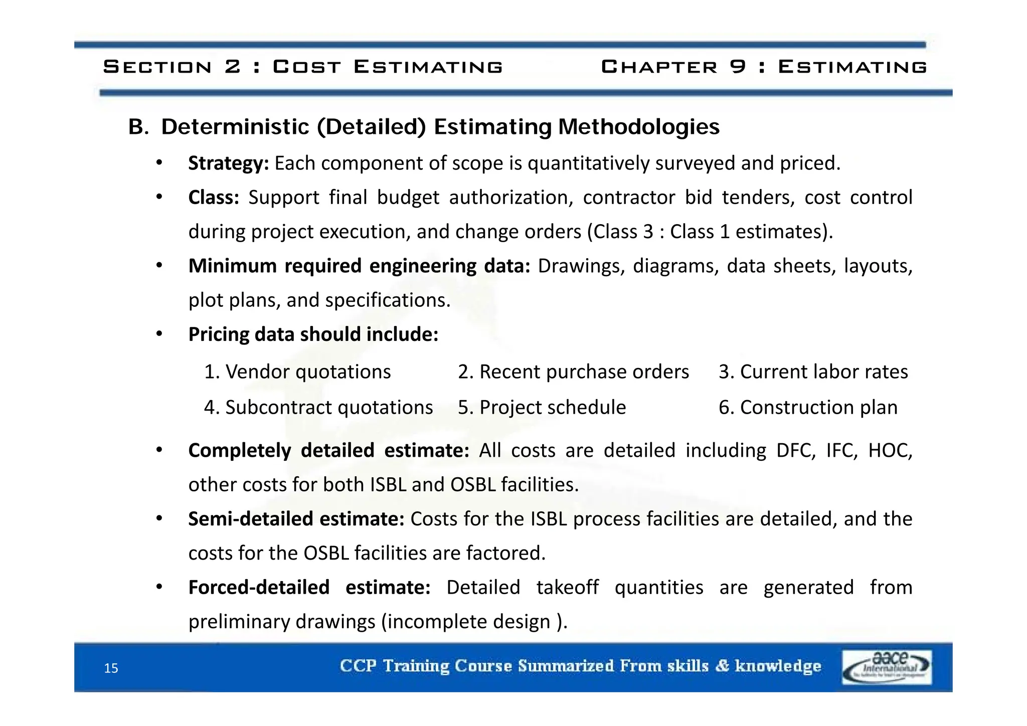 Section 2 : Cost Estimating Chapter 9 : Estimating
B. Deterministic (Detailed) Estimating Methodologies
• Strategy: Each component of scope is quantitatively surveyed and priced.
• Class: Support final budget authorization contractor bid tenders cost control
• Class: Support final budget authorization, contractor bid tenders, cost control
during project execution, and change orders (Class 3 : Class 1 estimates).
• Minimum required engineering data: Drawings, diagrams, data sheets, layouts,
plot plans, and specifications.
• Pricing data should include:
C l t l d t il d ti t All t d t il d i l di DFC IFC HOC
1. Vendor quotations 2. Recent purchase orders 3. Current labor rates
4. Subcontract quotations 5. Project schedule 6. Construction plan
• Completely detailed estimate: All costs are detailed including DFC, IFC, HOC,
other costs for both ISBL and OSBL facilities.
• Semi‐detailed estimate: Costs for the ISBL process facilities are detailed, and the
p ,
costs for the OSBL facilities are factored.
• Forced‐detailed estimate: Detailed takeoff quantities are generated from
preliminary drawings (incomplete design ).
15
 
