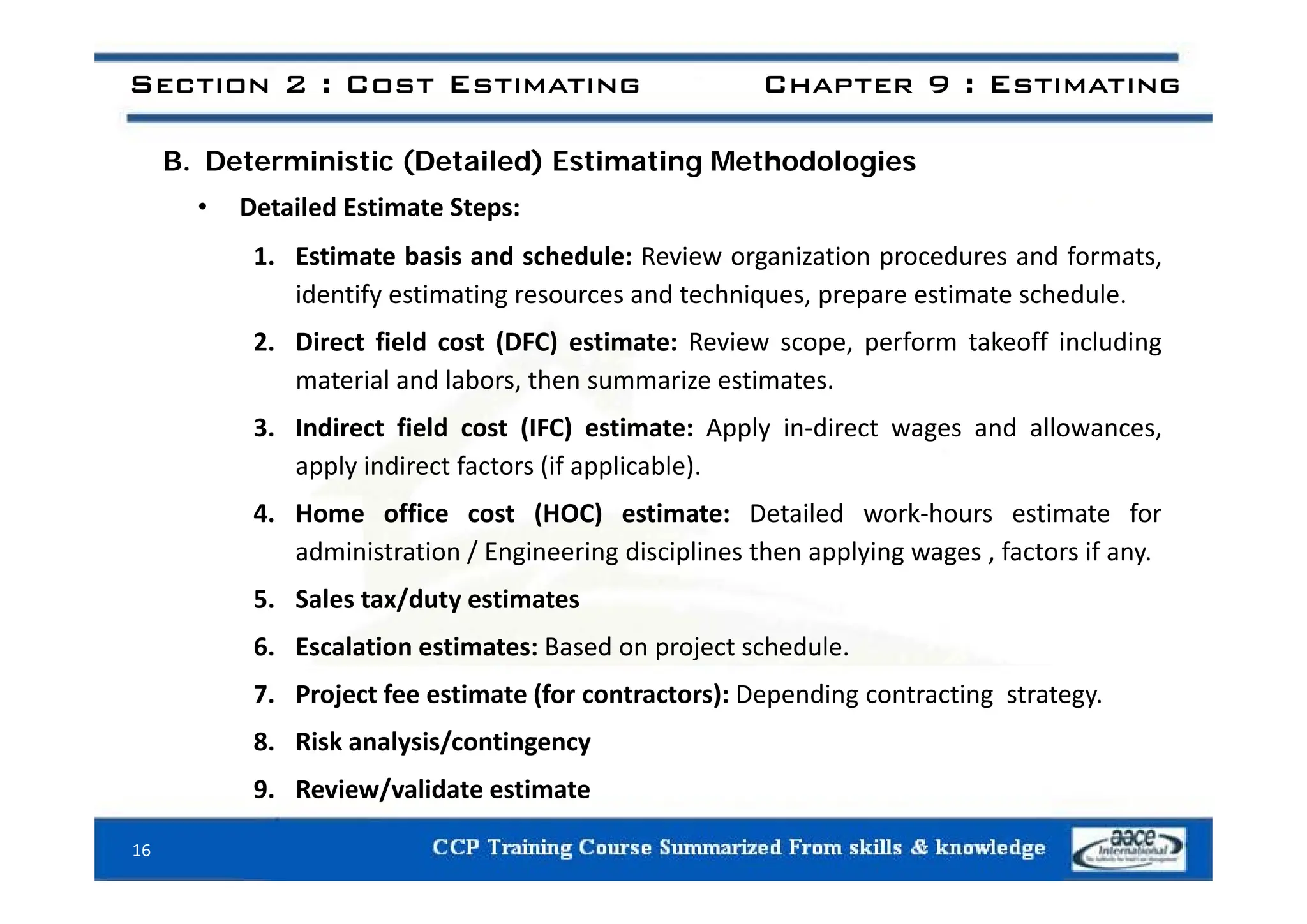 Section 2 : Cost Estimating Chapter 9 : Estimating
B. Deterministic (Detailed) Estimating Methodologies
• Detailed Estimate Steps:
1 Estimate basis and schedule: Review organization procedures and formats
1. Estimate basis and schedule: Review organization procedures and formats,
identify estimating resources and techniques, prepare estimate schedule.
2. Direct field cost (DFC) estimate: Review scope, perform takeoff including
material and labors, then summarize estimates.
3. Indirect field cost (IFC) estimate: Apply in‐direct wages and allowances,
apply indirect factors (if applicable)
apply indirect factors (if applicable).
4. Home office cost (HOC) estimate: Detailed work‐hours estimate for
administration / Engineering disciplines then applying wages , factors if any.
5. Sales tax/duty estimates
6. Escalation estimates: Based on project schedule.
7. Project fee estimate (for contractors): Depending contracting strategy.
8. Risk analysis/contingency
9. Review/validate estimate
16
 