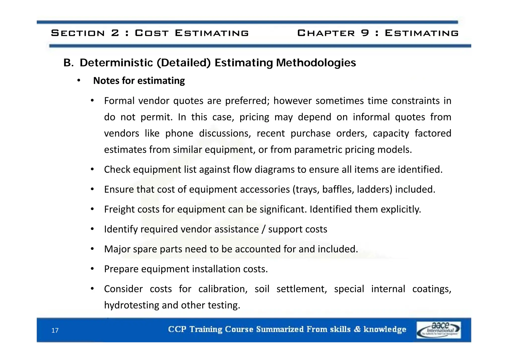 Section 2 : Cost Estimating Chapter 9 : Estimating
B. Deterministic (Detailed) Estimating Methodologies
• Notes for estimating
F l d t f d h ti ti t i t i
• Formal vendor quotes are preferred; however sometimes time constraints in
do not permit. In this case, pricing may depend on informal quotes from
vendors like phone discussions, recent purchase orders, capacity factored
estimates from similar equipment, or from parametric pricing models.
• Check equipment list against flow diagrams to ensure all items are identified.
• Ensure that cost of equipment accessories (trays, baffles, ladders) included.
• Freight costs for equipment can be significant. Identified them explicitly.
• Identify required vendor assistance / support costs
• Major spare parts need to be accounted for and included.
• Prepare equipment installation costs.
• Consider costs for calibration, soil settlement, special internal coatings,
h d i d h i
hydrotesting and other testing.
17
 