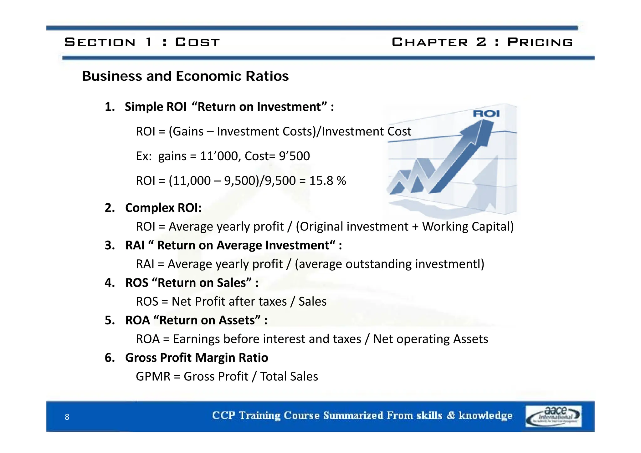 Section 1 : Cost Chapter 2 : Pricing
B i d E i R ti
Business and Economic Ratios
1. Simple ROI “Return on Investment” :
ROI = (Gains – Investment Costs)/Investment Cost
Ex: gains = 11’000, Cost= 9’500
/
ROI = (11,000 – 9,500)/9,500 = 15.8 %
2. Complex ROI:
ROI = Average yearly profit / (Original investment + Working Capital)
ROI = Average yearly profit / (Original investment + Working Capital)
3. RAI “ Return on Average Investment“ :
RAI = Average yearly profit / (average outstanding investmentl)
“ l ”
4. ROS “Return on Sales” :
ROS = Net Profit after taxes / Sales
5. ROA “Return on Assets” :
ROA = Earnings before interest and taxes / Net operating Assets
6. Gross Profit Margin Ratio
GPMR = Gross Profit / Total Sales
GPMR Gross Profit / Total Sales
8
 