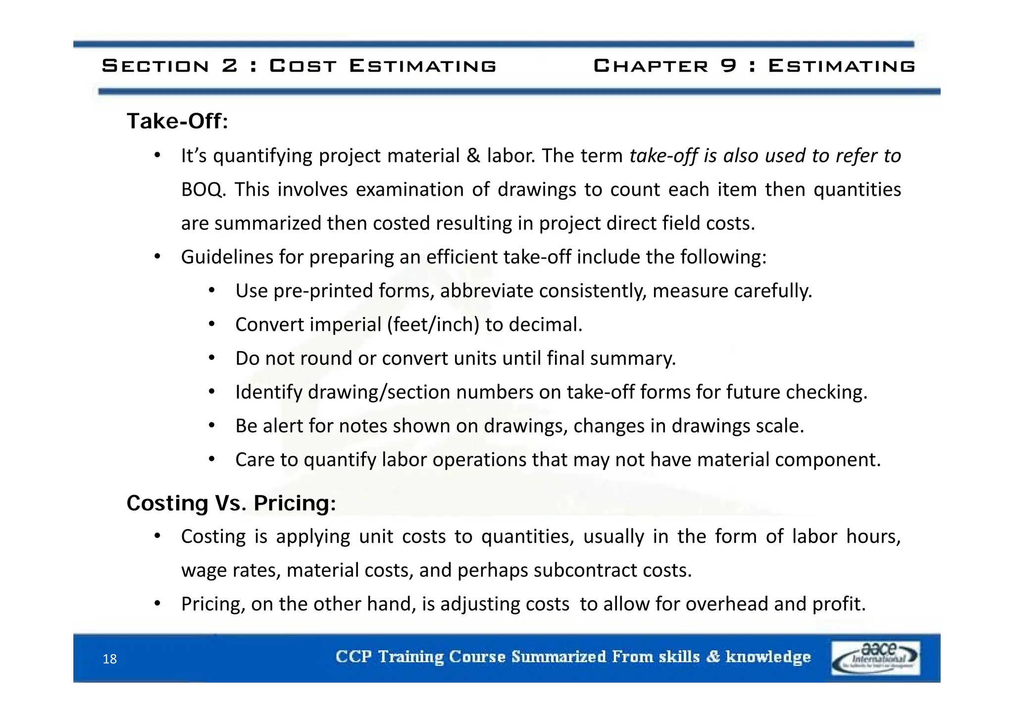 T k Off
Section 2 : Cost Estimating Chapter 9 : Estimating
Take-Off:
• It’s quantifying project material & labor. The term take‐off is also used to refer to
BOQ. This involves examination of drawings to count each item then quantities
BOQ. This involves examination of drawings to count each item then quantities
are summarized then costed resulting in project direct field costs.
• Guidelines for preparing an efficient take‐off include the following:
• Use pre‐printed forms, abbreviate consistently, measure carefully.
• Convert imperial (feet/inch) to decimal.
• Do not round or convert units until final summary
• Do not round or convert units until final summary.
• Identify drawing/section numbers on take‐off forms for future checking.
• Be alert for notes shown on drawings, changes in drawings scale.
• Care to quantify labor operations that may not have material component.
Costing Vs. Pricing:
• Costing is applying unit costs to quantities, usually in the form of labor hours,
wage rates, material costs, and perhaps subcontract costs.
• Pricing on the other hand is adjusting costs to allow for overhead and profit
• Pricing, on the other hand, is adjusting costs to allow for overhead and profit.
18
 
