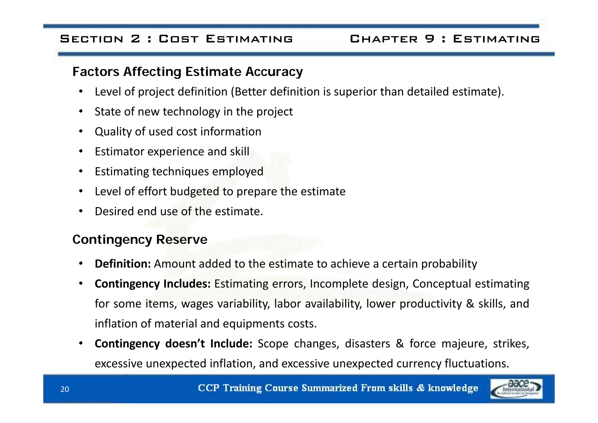 F t Aff ti E ti t A
Section 2 : Cost Estimating Chapter 9 : Estimating
Factors Affecting Estimate Accuracy
• Level of project definition (Better definition is superior than detailed estimate).
• State of new technology in the project
State o e tec o ogy t e p oject
• Quality of used cost information
• Estimator experience and skill
• Estimating techniques employed
• Level of effort budgeted to prepare the estimate
• Desired end use of the estimate
• Desired end use of the estimate.
Contingency Reserve
fi i i dd d h i hi i b bili
• Definition: Amount added to the estimate to achieve a certain probability
• Contingency Includes: Estimating errors, Incomplete design, Conceptual estimating
for some items, wages variability, labor availability, lower productivity & skills, and
for some items, wages variability, labor availability, lower productivity & skills, and
inflation of material and equipments costs.
• Contingency doesn’t Include: Scope changes, disasters & force majeure, strikes,
20
excessive unexpected inflation, and excessive unexpected currency fluctuations.
 