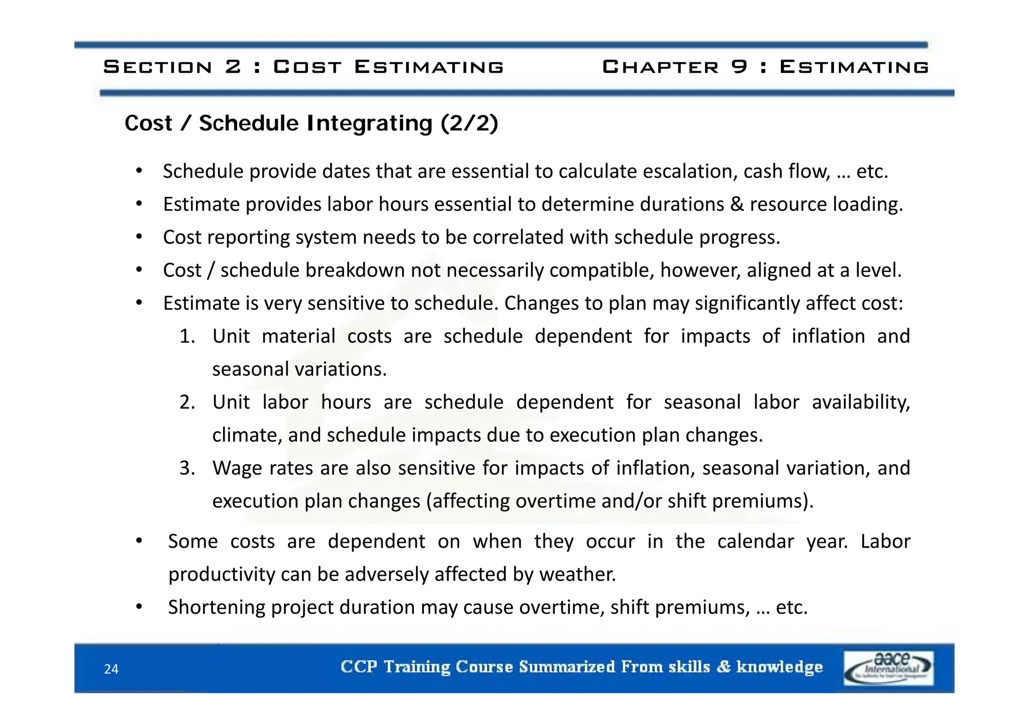 C t / S h d l I t ti (2/2)
Section 2 : Cost Estimating Chapter 9 : Estimating
Cost / Schedule Integrating (2/2)
• Schedule provide dates that are essential to calculate escalation, cash flow, … etc.
E ti t id l b h ti l t d t i d ti & l di
• Estimate provides labor hours essential to determine durations & resource loading.
• Cost reporting system needs to be correlated with schedule progress.
• Cost / schedule breakdown not necessarily compatible, however, aligned at a level.
• Estimate is very sensitive to schedule. Changes to plan may significantly affect cost:
1. Unit material costs are schedule dependent for impacts of inflation and
l i ti
seasonal variations.
2. Unit labor hours are schedule dependent for seasonal labor availability,
climate, and schedule impacts due to execution plan changes.
3. Wage rates are also sensitive for impacts of inflation, seasonal variation, and
execution plan changes (affecting overtime and/or shift premiums).
• Some costs are dependent on when they occur in the calendar year. Labor
productivity can be adversely affected by weather.
• Shortening project duration may cause overtime shift premiums etc
Shortening project duration may cause overtime, shift premiums, … etc.
24
 