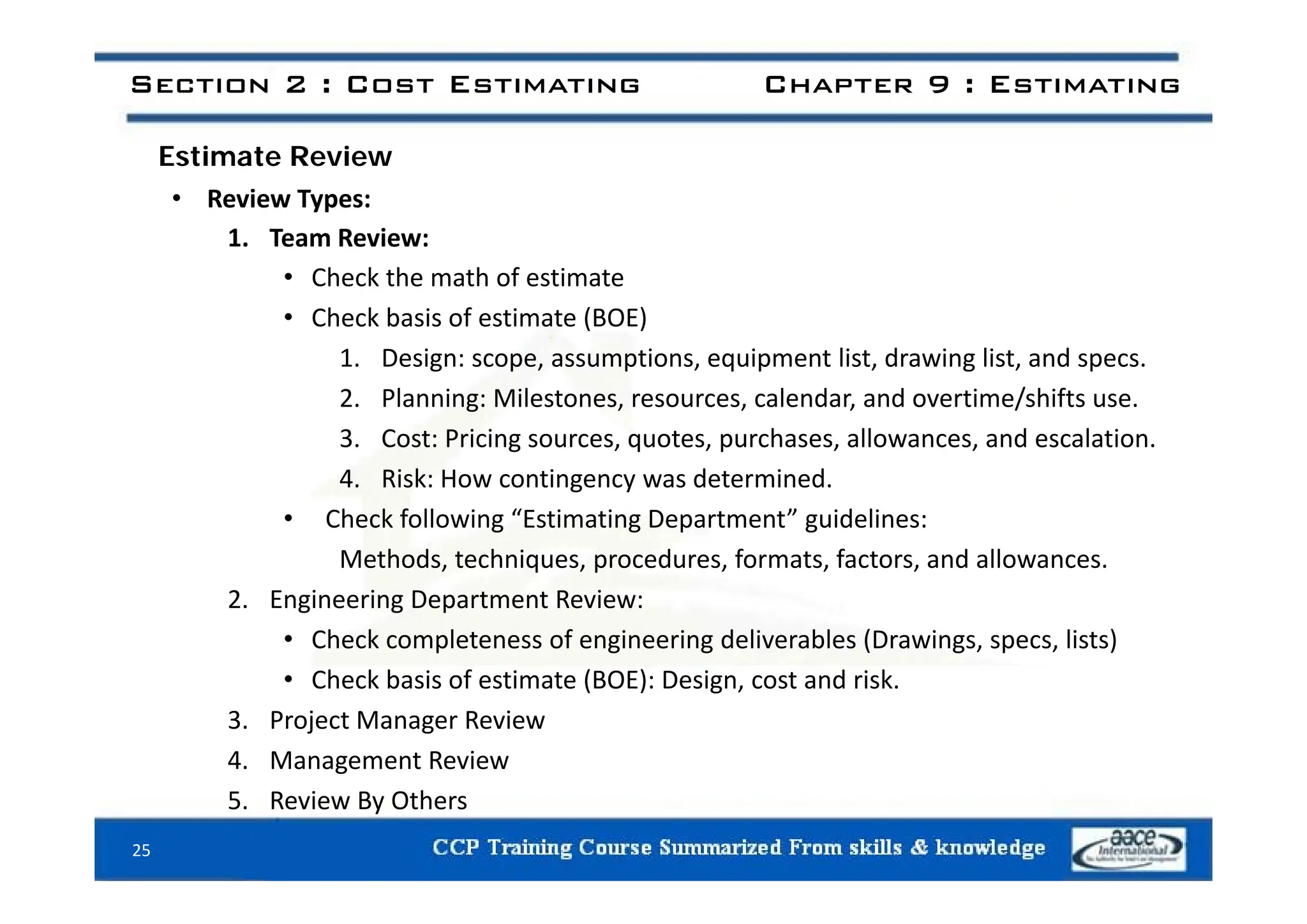 E ti t R i
Section 2 : Cost Estimating Chapter 9 : Estimating
Estimate Review
• Review Types:
1. Team Review:
• Check the math of estimate
• Check basis of estimate (BOE)
1 Design: scope assumptions equipment list drawing list and specs
1. Design: scope, assumptions, equipment list, drawing list, and specs.
2. Planning: Milestones, resources, calendar, and overtime/shifts use.
3. Cost: Pricing sources, quotes, purchases, allowances, and escalation.
4. Risk: How contingency was determined.
• Check following “Estimating Department” guidelines:
Methods, techniques, procedures, formats, factors, and allowances.
Methods, techniques, procedures, formats, factors, and allowances.
2. Engineering Department Review:
• Check completeness of engineering deliverables (Drawings, specs, lists)
Ch k b i f i (BOE) D i d i k
• Check basis of estimate (BOE): Design, cost and risk.
3. Project Manager Review
4. Management Review
5. Review By Others
25
 