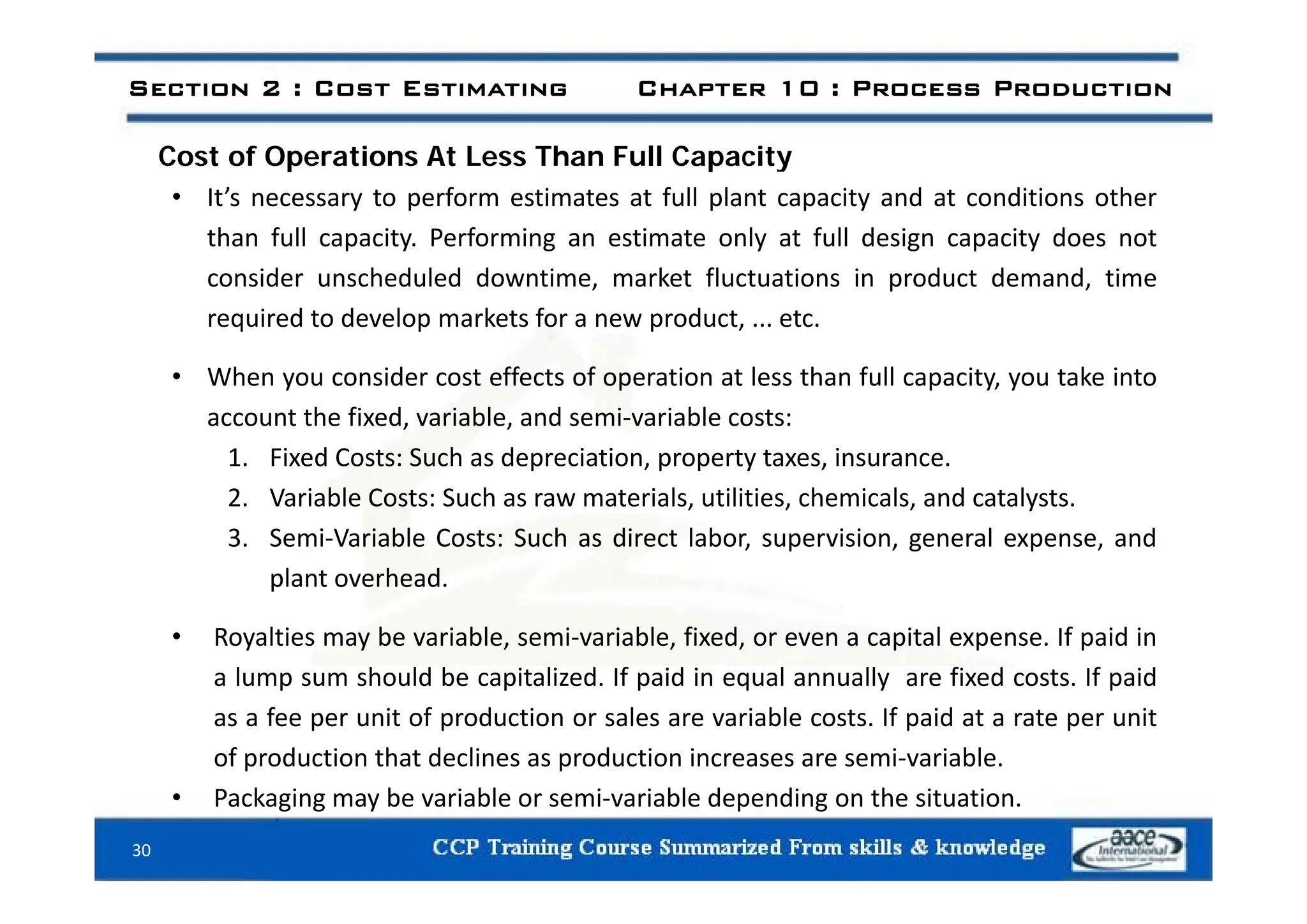C t f O ti At L Th F ll C it
Section 2 : Cost Estimating Chapter 10 : Process Production
Cost of Operations At Less Than Full Capacity
• It’s necessary to perform estimates at full plant capacity and at conditions other
than full capacity. Performing an estimate only at full design capacity does not
consider unscheduled downtime, market fluctuations in product demand, time
required to develop markets for a new product, ... etc.
• When you consider cost effects of operation at less than full capacity, you take into
account the fixed, variable, and semi‐variable costs:
1 Fixed Costs: Such as depreciation property taxes insurance
1. Fixed Costs: Such as depreciation, property taxes, insurance.
2. Variable Costs: Such as raw materials, utilities, chemicals, and catalysts.
3. Semi‐Variable Costs: Such as direct labor, supervision, general expense, and
plant overhead.
• Royalties may be variable, semi‐variable, fixed, or even a capital expense. If paid in
l h ld b it li d If id i l ll fi d t If id
a lump sum should be capitalized. If paid in equal annually are fixed costs. If paid
as a fee per unit of production or sales are variable costs. If paid at a rate per unit
of production that declines as production increases are semi‐variable.
• Packaging may be variable or semi‐variable depending on the situation.
30
 