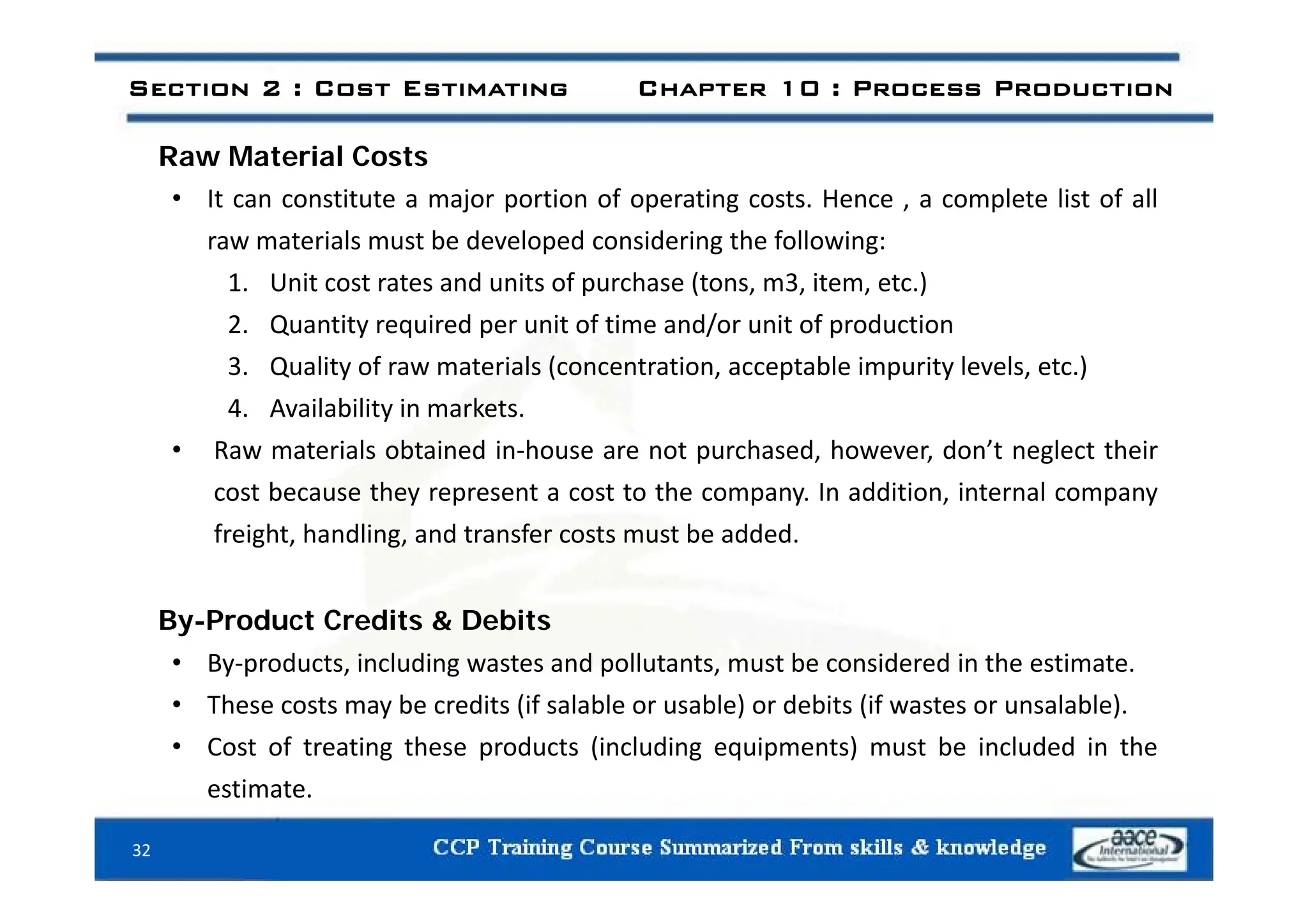 R M t i l C t
Section 2 : Cost Estimating Chapter 10 : Process Production
Raw Material Costs
• It can constitute a major portion of operating costs. Hence , a complete list of all
raw materials must be developed considering the following:
p g g
1. Unit cost rates and units of purchase (tons, m3, item, etc.)
2. Quantity required per unit of time and/or unit of production
li f i l ( i bl i i l l )
3. Quality of raw materials (concentration, acceptable impurity levels, etc.)
4. Availability in markets.
• Raw materials obtained in‐house are not purchased, however, don’t neglect their
p , , g
cost because they represent a cost to the company. In addition, internal company
freight, handling, and transfer costs must be added.
By-Product Credits & Debits
• By‐products, including wastes and pollutants, must be considered in the estimate.
By products, including wastes and pollutants, must be considered in the estimate.
• These costs may be credits (if salable or usable) or debits (if wastes or unsalable).
• Cost of treating these products (including equipments) must be included in the
estimate.
32
 