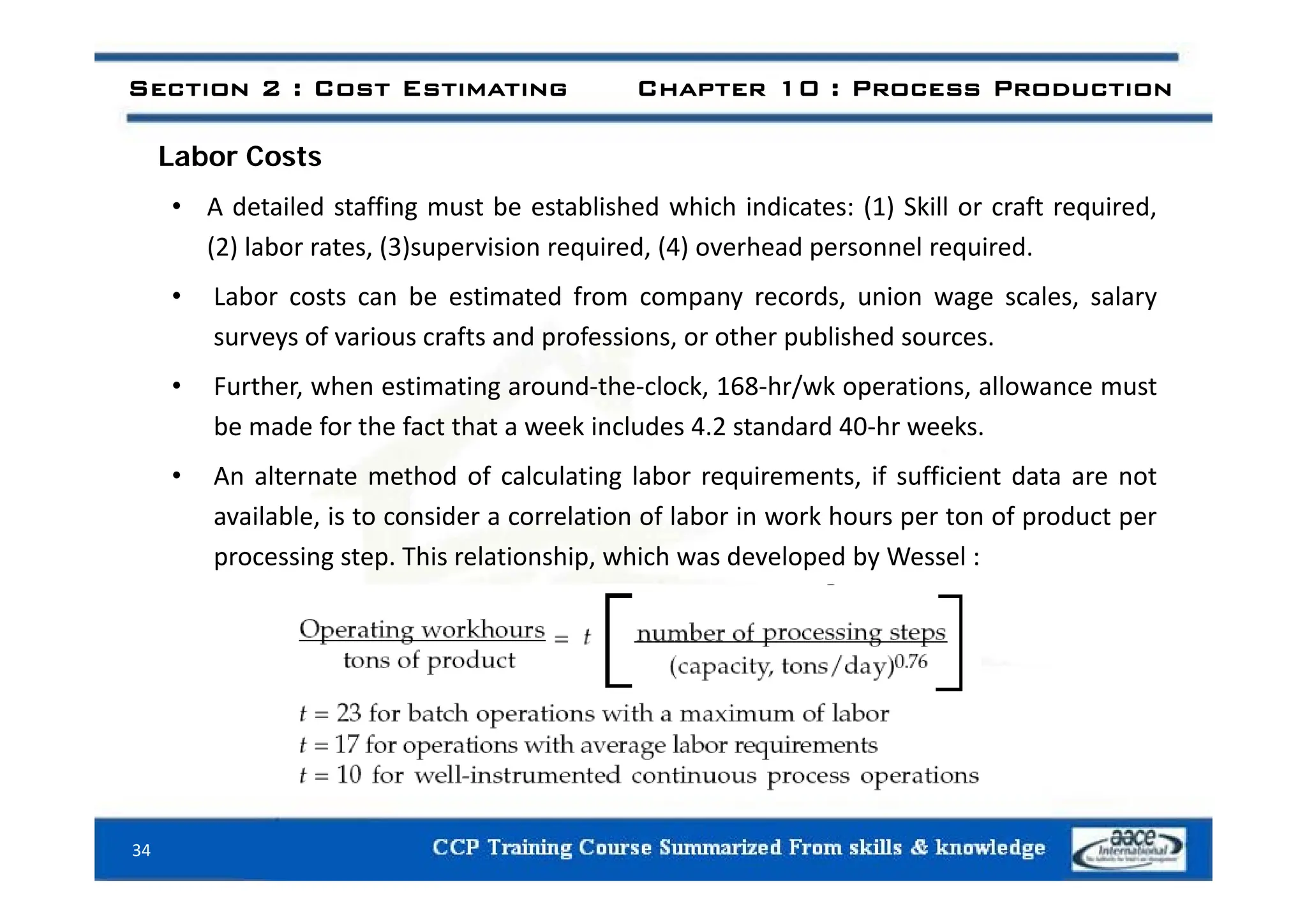 L b C t
Section 2 : Cost Estimating Chapter 10 : Process Production
Labor Costs
• A detailed staffing must be established which indicates: (1) Skill or craft required,
(2) labor rates (3)supervision required (4) overhead personnel required
(2) labor rates, (3)supervision required, (4) overhead personnel required.
• Labor costs can be estimated from company records, union wage scales, salary
surveys of various crafts and professions, or other published sources.
• Further, when estimating around‐the‐clock, 168‐hr/wk operations, allowance must
be made for the fact that a week includes 4.2 standard 40‐hr weeks.
• An alternate method of calculating labor requirements, if sufficient data are not
available, is to consider a correlation of labor in work hours per ton of product per
processing step. This relationship, which was developed by Wessel :
p g p p, p y
34
 