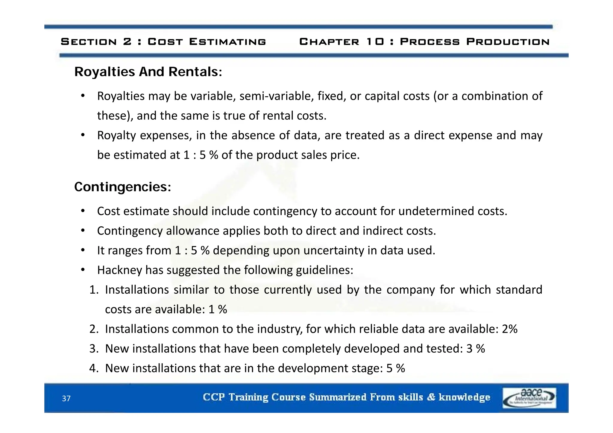 Royalties And Rentals:
Section 2 : Cost Estimating Chapter 10 : Process Production
Royalties And Rentals:
• Royalties may be variable, semi‐variable, fixed, or capital costs (or a combination of
these), and the same is true of rental costs.
these), and the same is true of rental costs.
• Royalty expenses, in the absence of data, are treated as a direct expense and may
be estimated at 1 : 5 % of the product sales price.
Contingencies:
• Cost estimate should include contingency to account for undetermined costs.
g y
• Contingency allowance applies both to direct and indirect costs.
• It ranges from 1 : 5 % depending upon uncertainty in data used.
k h d h f ll i id li
• Hackney has suggested the following guidelines:
1. Installations similar to those currently used by the company for which standard
costs are available: 1 %
2. Installations common to the industry, for which reliable data are available: 2%
3. New installations that have been completely developed and tested: 3 %
i ll i h i h d l %
37
4. New installations that are in the development stage: 5 %
 