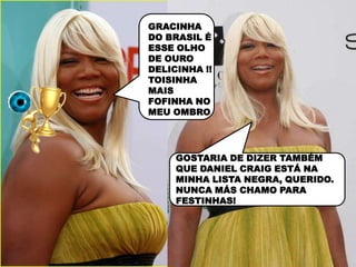 GRACINHA
DO BRASIL É
ESSE OLHO
DE OURO
DELICINHA !!
TOISINHA
MAIS
FOFINHA NO
MEU OMBRO




     GOSTARIA DE DIZER TAMBÉM
     QUE DANIEL CRAIG ESTÁ NA
     MINHA LISTA NEGRA, QUERIDO.
     NUNCA MÁS CHAMO PARA
     FESTINHAS!
 