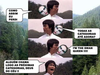 COMO
 ASSIM
 EU
 PERDI



                     TODAS AS
                     CATEGORIAS
                     ATÉ AGORA?



                   I’M THE SWAN
                   QUEEN !!!!!



ALGUÉM CHAMA
LOGO AS PRÓXIMAS
CATEGORIAS, DEUS
DO CÉU !!
 