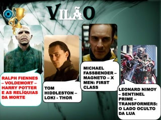 vILÃO

                                MICHAEL
                                FASSBENDER –
RALPH FIENNES                   MAGNETO – X
– VOLDEMORT –                   MEN: FIRST
HARRY POTTER     TOM            CLASS
                                               LEONARD NIMOY
E AS RELÍQUIAS   HIDDLESTON –                  – SENTINEL
DA MORTE         LOKI - THOR                   PRIME –
                                               TRANSFORMERS:
                                               O LADO OCULTO
                                               DA LUA
 