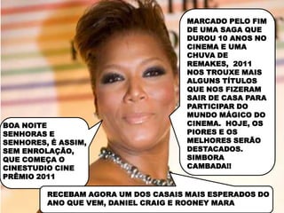 MARCADO PELO FIM
                                     DE UMA SAGA QUE
                                      MELHOR CARTAZ
                                     DUROU 10 ANOS NO
                                     CINEMA E UMA
                                     CHUVA DE
                                     REMAKES, 2011
                                     NOS TROUXE MAIS
                                     ALGUNS TÍTULOS
                                     QUE NOS FIZERAM
                                     SAIR DE CASA PARA
                                     PARTICIPAR DO
                                     MUNDO MÁGICO DO
BOA NOITE                            CINEMA. HOJE, OS
SENHORAS E                           PIORES E OS
SENHORES, É ASSIM,                   MELHORES SERÃO
SEM ENROLAÇÃO,                       DESTACADOS.
QUE COMEÇA O                         SIMBORA
CINESTUDIO CINE                      CAMBADA!!
PRÊMIO 2011

         RECEBAM AGORA UM DOS CASAIS MAIS ESPERADOS DO
         ANO QUE VEM, DANIEL CRAIG E ROONEY MARA
 