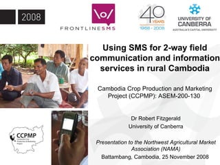 Using SMS for 2-way field communication and information services in rural Cambodia Cambodia Crop Production and Marketing Project (CCPMP): ASEM-200-130  Dr Robert Fitzgerald University of Canberra Presentation to the Northwest Agricultural Market Association (NAMA) Battambang, Cambodia, 25 November 2008  