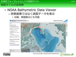 /39
地図タイルの活用例
• NOAA Bathymetric Data Viewer
– 背景画像ではなく調査データを表示
• 北極、南極表示にも可能
8汎用的フォーマットとしての地図タイル
https://maps.ngdc.noaa.g...