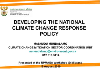 DEVELOPING THE NATIONAL CLIMATE CHANGE RESPONSE POLICY MASHUDU MUNDALAMO CLIMATE CHANGE MITIGATION SECTOR COORDINATION UNIT [email_address] 012 310 3414 Presented at the  RPMASA Workshop @ Midrand 19 August 2010 