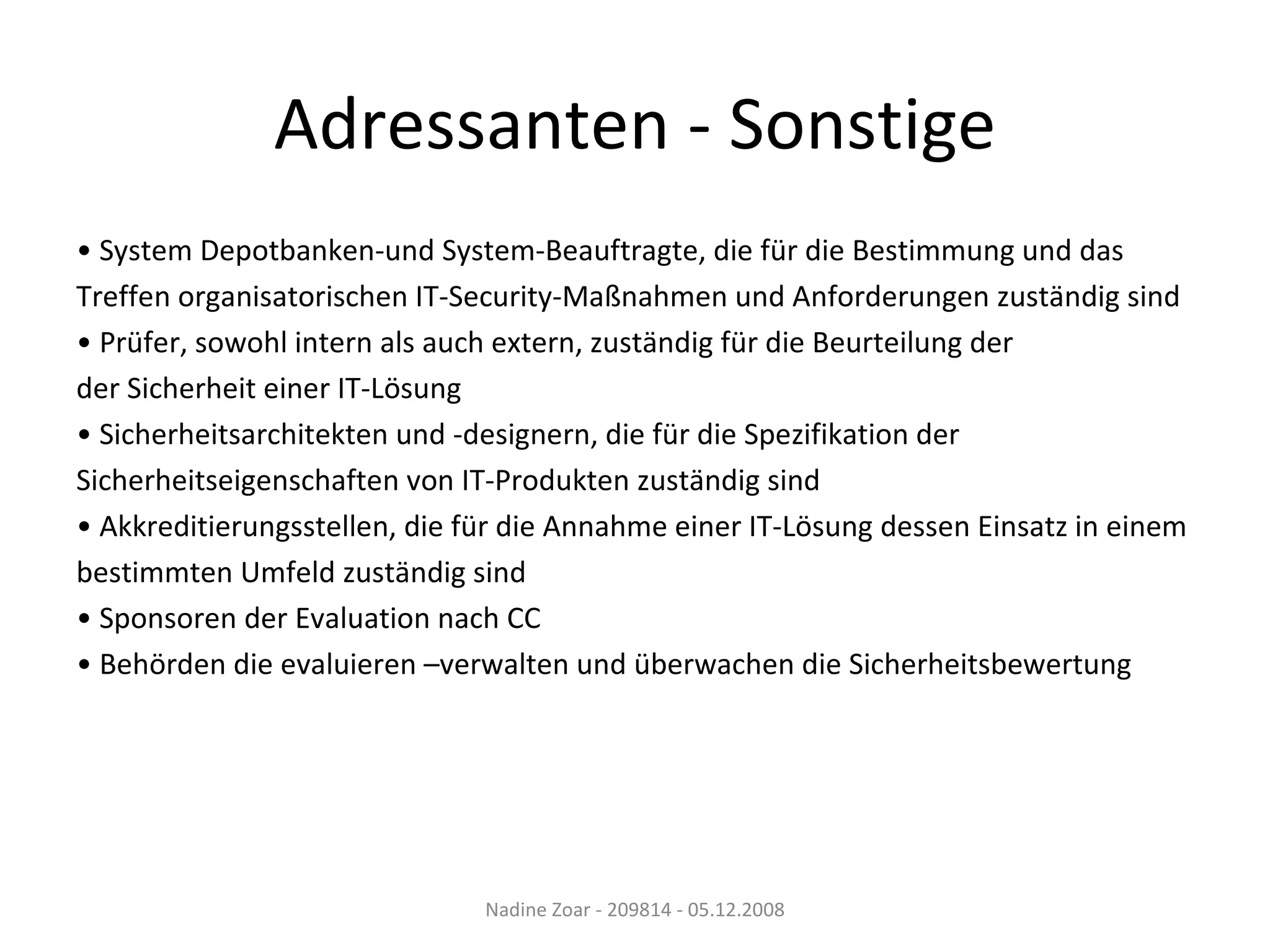 •  System Depotbanken-und System-Beauftragte, die für die Bestimmung und das Treffen organisatorischen IT-Security-Maßnahmen und Anforderungen zuständig sind •  Prüfer, sowohl intern als auch extern, zuständig für die Beurteilung der der Sicherheit einer IT-Lösung •  Sicherheitsarchitekten und -designern, die für die Spezifikation der  Sicherheitseigenschaften von IT-Produkten zuständig sind •  Akkreditierungsstellen, die für die Annahme einer IT-Lösung dessen Einsatz in einem  bestimmten Umfeld zuständig sind •  Sponsoren der Evaluation nach CC •  Behörden die evaluieren –verwalten und überwachen die Sicherheitsbewertung Adressanten - Sonstige Nadine Zoar - 209814 - 05.12.2008 
