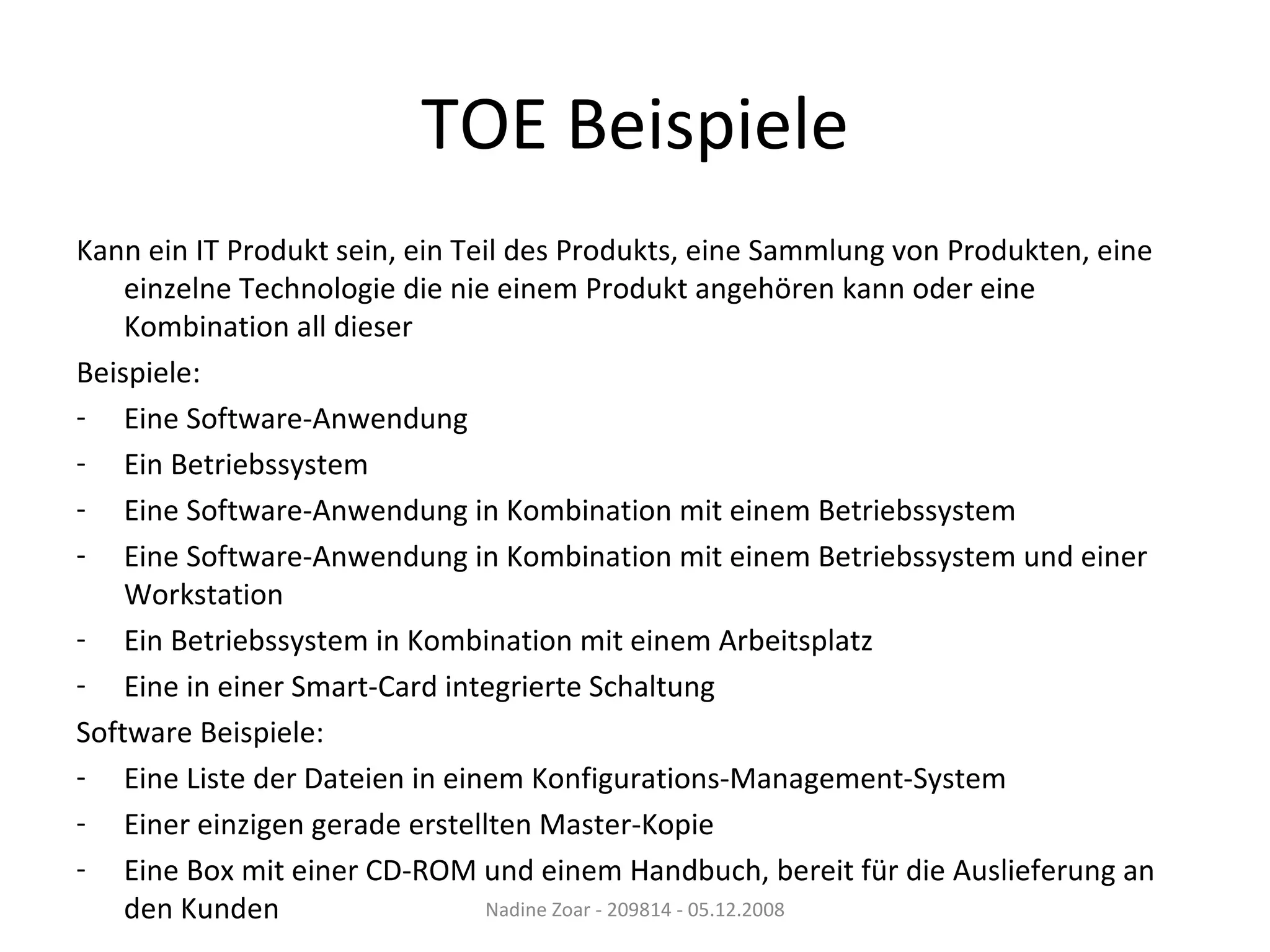 TOE Beispiele Kann ein IT Produkt sein, ein Teil des Produkts, eine Sammlung von Produkten, eine einzelne Technologie die nie einem Produkt angehören kann oder eine Kombination all dieser Beispiele: Eine Software-Anwendung Ein Betriebssystem Eine Software-Anwendung in Kombination mit einem Betriebssystem Eine Software-Anwendung in Kombination mit einem Betriebssystem und einer Workstation Ein Betriebssystem in Kombination mit einem Arbeitsplatz Eine in einer Smart-Card integrierte Schaltung Software Beispiele: Eine Liste der Dateien in einem Konfigurations-Management-System Einer einzigen gerade erstellten Master-Kopie Eine Box mit einer CD-ROM und einem Handbuch, bereit für die Auslieferung an den Kunden Nadine Zoar - 209814 - 05.12.2008 