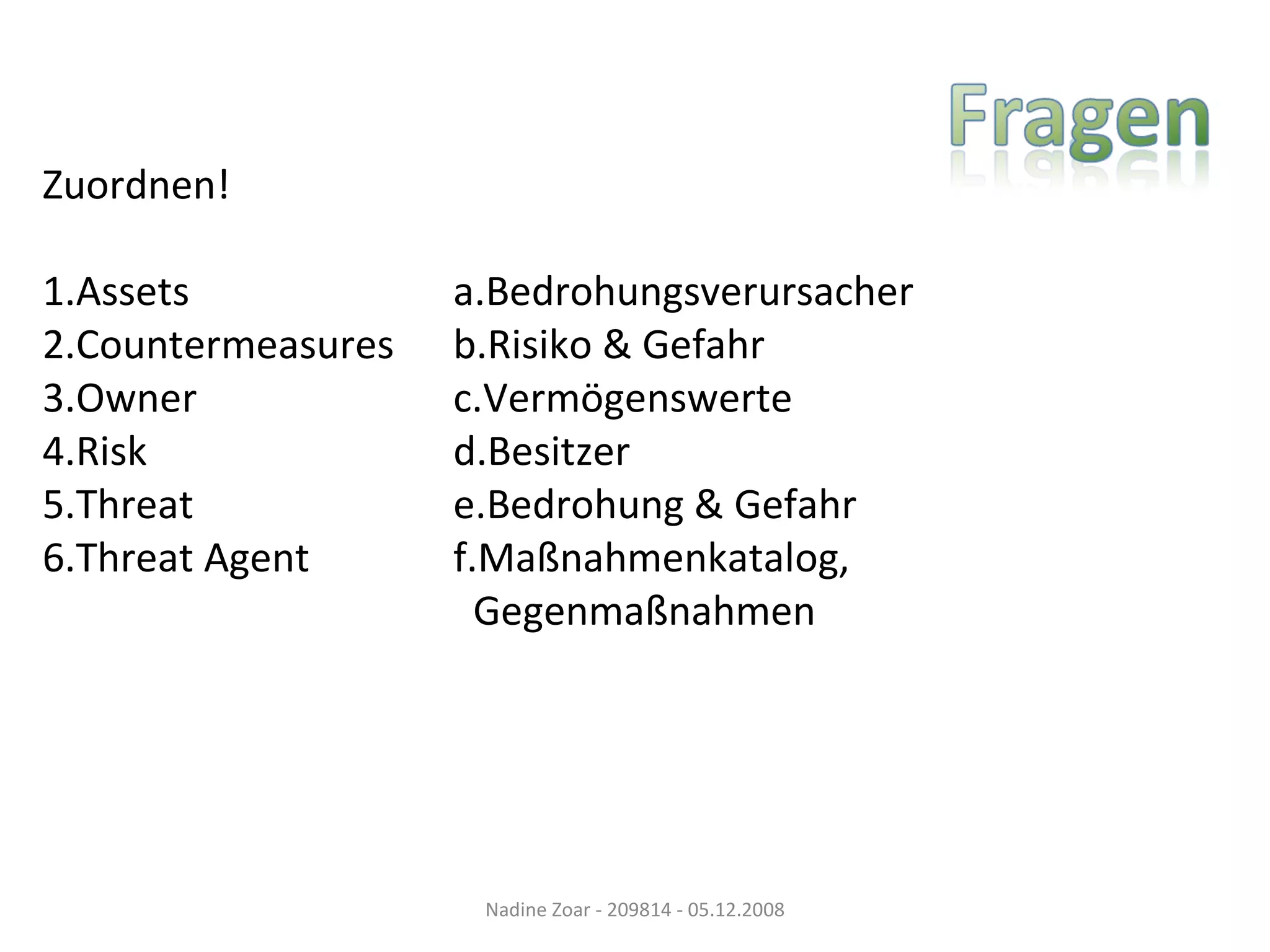 Zuordnen! 1.Assets   a.Bedrohungsverursacher 2.Countermeasures   b.Risiko & Gefahr 3.Owner   c.Vermögenswerte 4.Risk   d.Besitzer 5.Threat   e.Bedrohung & Gefahr 6.Threat Agent   f.Maßnahmenkatalog,   Gegenmaßnahmen Nadine Zoar - 209814 - 05.12.2008 